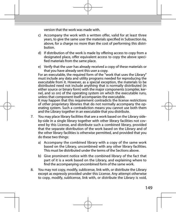 149version that the work was made with.c)  Accompany the work with a written offer, valid for at least three years, to give the same user the materials specied in Subsection 6a, above, for a charge no more than the cost of performing this distri-bution.d)  If distribution of the work is made by oering access to copy from a designated place, oer equivalent access to copy the above speci-ed materials from the same place.e)  Verify that the user has already received a copy of these materials or that you have already sent this user a copy.For an executable, the required form of the &quot;work that uses the Library&quot; must include any data and utility programs needed for reproducing the executable from it. However, as a special exception, the materials to be distributed need not include anything that is normally distributed (in either source or binary form) with the major components (compiler, ker-nel, and so on) of the operating system on which the executable runs, unless that component itself accompanies the executable.It may happen that this requirement contradicts the license restrictions of other proprietary libraries that do not normally accompany the op-erating system. Such a contradiction means you cannot use both them and the Library together in an executable that you distribute.7.  You may place library facilities that are a work based on the Library side-by-side in a single library together with other library facilities not cov-ered by this License, and distribute such a combined library, provided that the separate distribution of the work based on the Library and of the other library facilities is otherwise permitted, and provided that you do these two things:a)  Accompany the combined library with a copy of the same work based on the Library, uncombined with any other library facilities. This must be distributed under the terms of the Sections above.b)  Give prominent notice with the combined library of the fact that part of it is a work based on the Library, and explaining where to nd the accompanying uncombined form of the same work.8.  You may not copy, modify, sublicense, link with, or distribute the Library except as expressly provided under this License. Any attempt otherwise to copy, modify, sublicense, link with, or distribute the Library is void, 