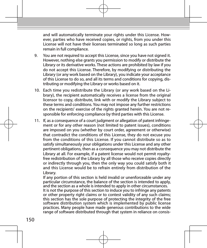 150and will automatically terminate your rights under this License. How-ever, parties who have received copies, or rights, from you under this License will not have their licenses terminated so long as such parties remain in full compliance.9.  You are not required to accept this License, since you have not signed it. However, nothing else grants you permission to modify or distribute the Library or its derivative works. These actions are prohibited by law if you do not accept this License. Therefore, by modifying or distributing the Library (or any work based on the Library), you indicate your acceptance of this License to do so, and all its terms and conditions for copying, dis-tributing or modifying the Library or works based on it.10.  Each time you redistribute the Library (or any work based on the Li-brary), the recipient automatically receives a license from the original licensor to copy, distribute, link with or modify the Library subject to these terms and conditions. You may not impose any further restrictions on the recipients&apos; exercise of the rights granted herein. You are not re-sponsible for enforcing compliance by third parties with this License.11.  If, as a consequence of a court judgment or allegation of patent infringe-ment or for any other reason (not limited to patent issues), conditions are imposed on you (whether by court order, agreement or otherwise) that contradict the conditions of this License, they do not excuse you from the conditions of this License. If you cannot distribute so as to satisfy simultaneously your obligations under this License and any other pertinent obligations, then as a consequence you may not distribute the Library at all. For example, if a patent license would not permit royalty-free redistribution of the Library by all those who receive copies directly or indirectly through you, then the only way you could satisfy both it and this License would be to refrain entirely from distribution of the Library.If any portion of this section is held invalid or unenforceable under any particular circumstance, the balance of the section is intended to apply, and the section as a whole is intended to apply in other circumstances.It is not the purpose of this section to induce you to infringe any patents or other property right claims or to contest validity of any such claims; this section has the sole purpose of protecting the integrity of the free software distribution system which is implemented by public license practices. Many people have made generous contributions to the wide range of software distributed through that system in reliance on consis-