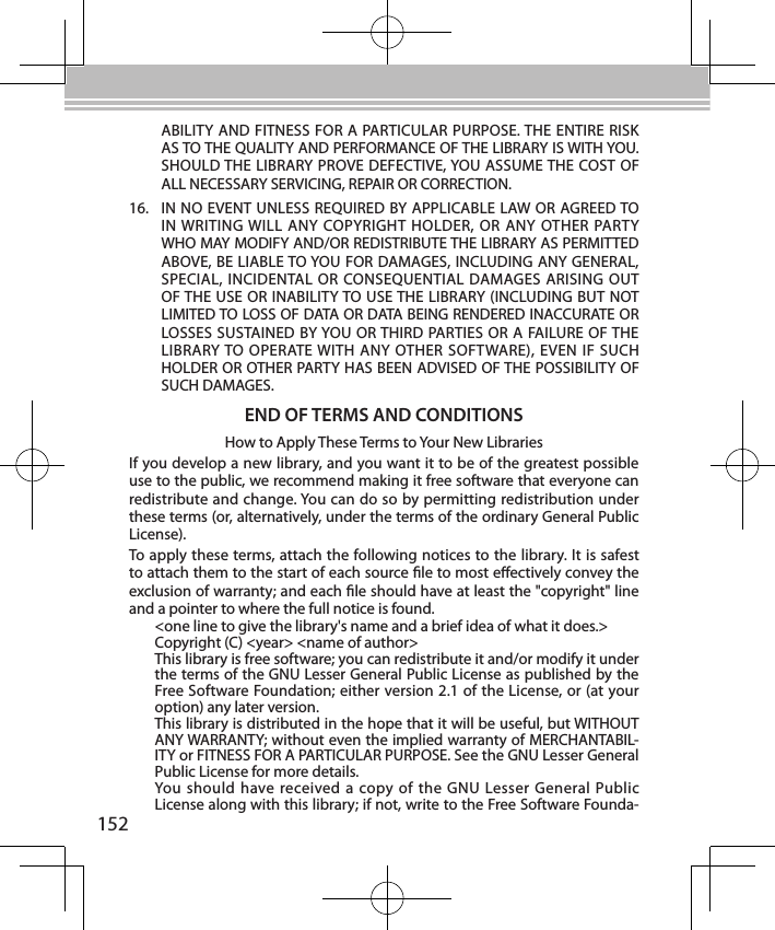 152ABILITY AND FITNESS FOR A PARTICULAR PURPOSE. THE ENTIRE RISK AS TO THE QUALITY AND PERFORMANCE OF THE LIBRARY IS WITH YOU. SHOULD THE LIBRARY PROVE DEFECTIVE, YOU ASSUME THE COST OF ALL NECESSARY SERVICING, REPAIR OR CORRECTION.16.  IN NO EVENT UNLESS REQUIRED BY APPLICABLE LAW OR AGREED TO IN WRITING WILL ANY  COPYRIGHT HOLDER, OR ANY  OTHER PARTY WHO MAY MODIFY AND/OR REDISTRIBUTE THE LIBRARY AS PERMITTED ABOVE, BE LIABLE TO YOU FOR DAMAGES, INCLUDING ANY GENERAL, SPECIAL, INCIDENTAL OR CONSEQUENTIAL DAMAGES ARISING OUT OF THE USE OR INABILITY TO USE THE LIBRARY (INCLUDING BUT NOT LIMITED TO LOSS OF DATA OR DATA BEING RENDERED INACCURATE OR LOSSES SUSTAINED BY YOU OR THIRD PARTIES OR A FAILURE OF THE LIBRARY TO OPERATE WITH ANY OTHER SOFTWARE), EVEN  IF SUCH HOLDER OR OTHER PARTY HAS BEEN ADVISED OF THE POSSIBILITY OF SUCH DAMAGES.END OF TERMS AND CONDITIONSHow to Apply These Terms to Your New LibrariesIf you develop a new library, and you want it to be of the greatest possible use to the public, we recommend making it free software that everyone can redistribute and change. You can do so by permitting redistribution under these terms (or, alternatively, under the terms of the ordinary General Public License).To apply these terms, attach the following notices to the library. It is safest to attach them to the start of each source le to most eectively convey the exclusion of warranty; and each le should have at least the &quot;copyright&quot; line and a pointer to where the full notice is found.&lt;one line to give the library&apos;s name and a brief idea of what it does.&gt;Copyright (C) &lt;year&gt; &lt;name of author&gt;This library is free software; you can redistribute it and/or modify it under the terms of the GNU Lesser General Public License as published by the Free Software Foundation; either version 2.1 of the License, or (at your option) any later version.This library is distributed in the hope that it will be useful, but WITHOUT ANY WARRANTY; without even the implied warranty of MERCHANTABIL-ITY or FITNESS FOR A PARTICULAR PURPOSE. See the GNU Lesser General Public License for more details.You should  have  received  a  copy of  the GNU Lesser  General  Public License along with this library; if not, write to the Free Software Founda-