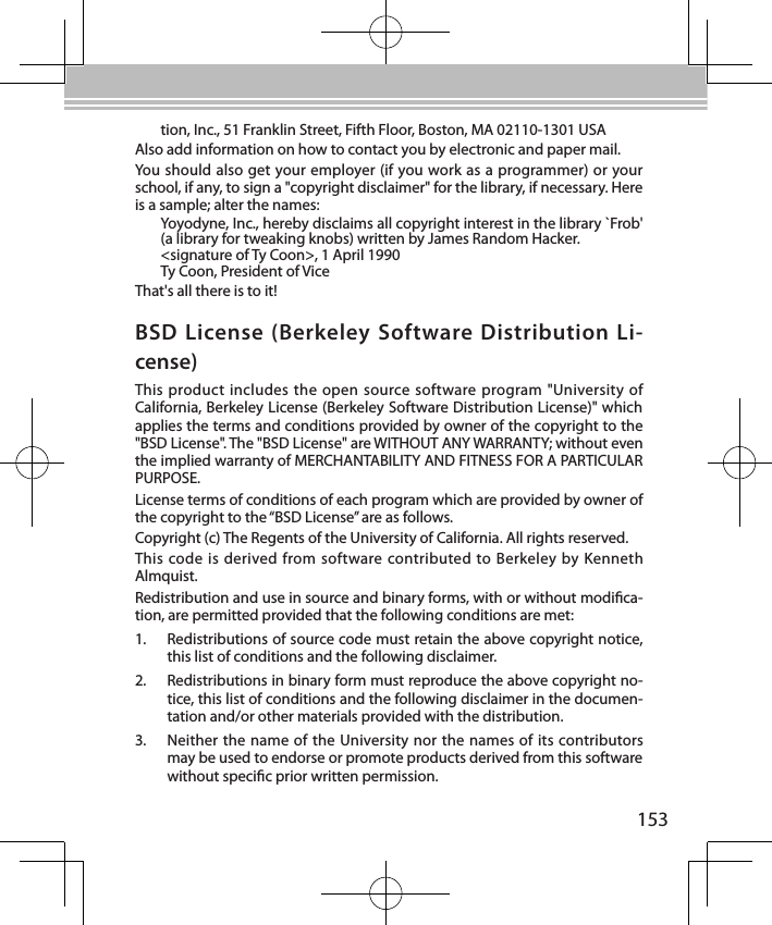 153BSD License (Berkeley  Software Distribution Li-cense)This product includes the open  source software program &quot;University of California, Berkeley License (Berkeley Software Distribution License)&quot; which applies the terms and conditions provided by owner of the copyright to the &quot;BSD License&quot;. The &quot;BSD License&quot; are WITHOUT ANY WARRANTY; without even the implied warranty of MERCHANTABILITY AND FITNESS FOR A PARTICULAR PURPOSE.License terms of conditions of each program which are provided by owner of the copyright to the “BSD License” are as follows.Copyright (c) The Regents of the University of California. All rights reserved.This code is  derived from software contributed to Berkeley  by Kenneth Almquist.Redistribution and use in source and binary forms, with or without modica-tion, are permitted provided that the following conditions are met:1.  Redistributions of source code must retain the above copyright notice, this list of conditions and the following disclaimer.2.  Redistributions in binary form must reproduce the above copyright no-tice, this list of conditions and the following disclaimer in the documen-tation and/or other materials provided with the distribution.3.  Neither the name of the University nor the names of its contributors may be used to endorse or promote products derived from this software without specic prior written permission.tion, Inc., 51 Franklin Street, Fifth Floor, Boston, MA 02110-1301 USAAlso add information on how to contact you by electronic and paper mail.You should also get your employer (if you work as a programmer) or your school, if any, to sign a &quot;copyright disclaimer&quot; for the library, if necessary. Here is a sample; alter the names:Yoyodyne, Inc., hereby disclaims all copyright interest in the library `Frob&apos; (a library for tweaking knobs) written by James Random Hacker.&lt;signature of Ty Coon&gt;, 1 April 1990Ty Coon, President of ViceThat&apos;s all there is to it!
