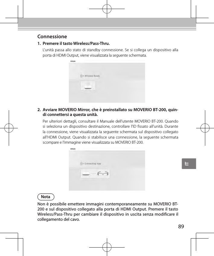 IT89Connessione1.  Premere il tasto Wireless/Pass-Thru.L&apos;unità passa allo stato di standby connessione. Se si collega un dispositivo alla porta di HDMI Output, viene visualizzata la seguente schermata.NotaNon è possibile emettere immagini contemporaneamente su MOVERIO BT-200 e sul dispositivo collegato alla porta di HDMI Output. Premere il tasto Wireless/Pass-Thru per cambiare il dispositivo in uscita senza modificare il collegamento del cavo.2.  Avviare MOVERIO Mirror, che è preinstallato su MOVERIO BT-200, quin-di connettersi a questa unità.Per ulteriori dettagli, consultare il Manuale dell&apos;utente MOVERIO BT-200. Quando si seleziona un dispositivo destinazione, controllare l&apos;ID fissato all&apos;unità. Durante la connessione, viene visualizzata la seguente schermata sul dispositivo collegato all&apos;HDMI Output. Quando si stabilisce una connessione, la seguente schermata scompare e l&apos;immagine viene visualizzata su MOVERIO BT-200.