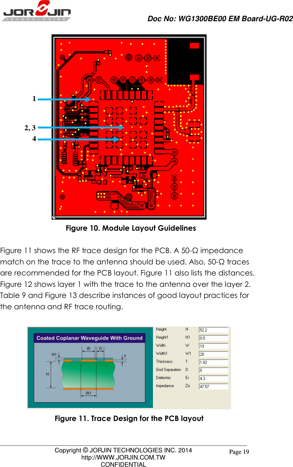                     Doc No: WG1300BE00 EM Board-UG-R02                                                                                        Copyright © JORJIN TECHNOLOGIES INC. 2014 http://WWW.JORJIN.COM.TW CONFIDENTIAL Page 19  Figure 10. Module Layout Guidelines  Figure 11 shows the RF trace design for the PCB. A 50-Ω impedance match on the trace to the antenna should be used. Also, 50-Ω traces are recommended for the PCB layout. Figure 11 also lists the distances. Figure 12 shows layer 1 with the trace to the antenna over the layer 2. Table 9 and Figure 13 describe instances of good layout practices for the antenna and RF trace routing.     Figure 11. Trace Design for the PCB layout  1 2, 3 4 