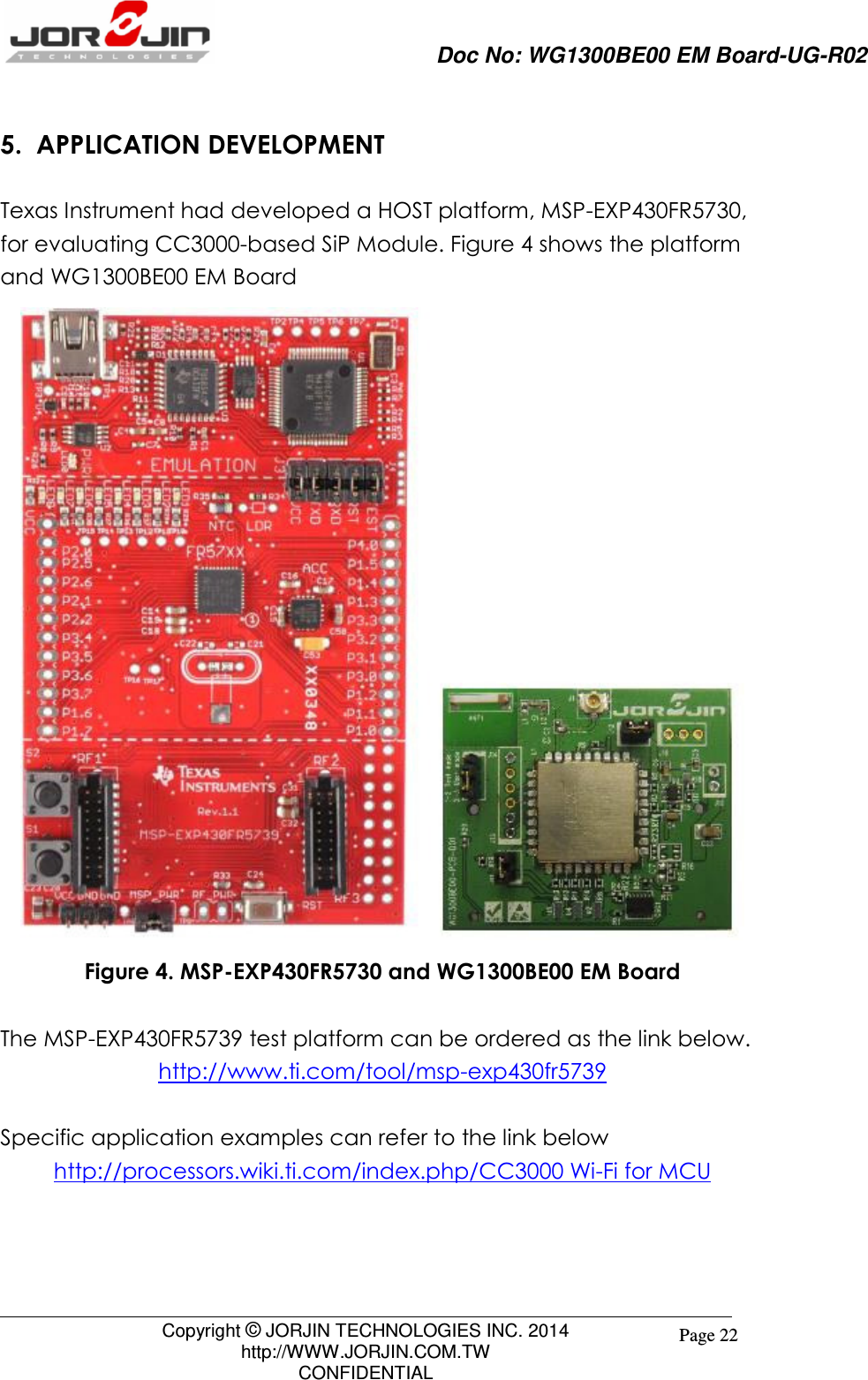                     Doc No: WG1300BE00 EM Board-UG-R02                                                                                        Copyright © JORJIN TECHNOLOGIES INC. 2014 http://WWW.JORJIN.COM.TW CONFIDENTIAL Page 22 5.  APPLICATION DEVELOPMENT Texas Instrument had developed a HOST platform, MSP-EXP430FR5730, for evaluating CC3000-based SiP Module. Figure 4 shows the platform and WG1300BE00 EM Board  Figure 4. MSP-EXP430FR5730 and WG1300BE00 EM Board  The MSP-EXP430FR5739 test platform can be ordered as the link below. http://www.ti.com/tool/msp-exp430fr5739  Specific application examples can refer to the link below http://processors.wiki.ti.com/index.php/CC3000 Wi-Fi for MCU    