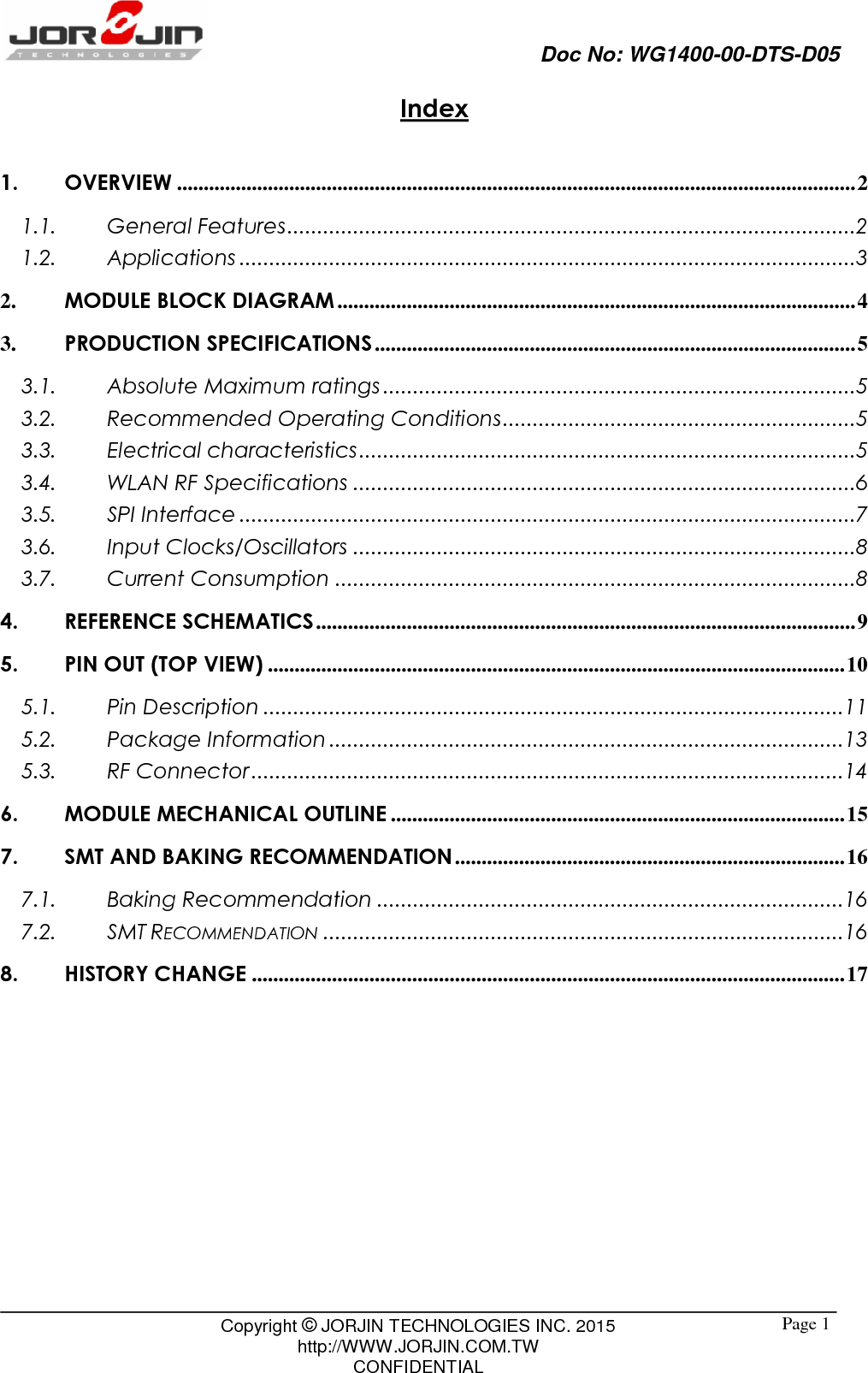                                Doc No: WG1400-00-DTS-D05                                                                                                 Copyright © JORJIN TECHNOLOGIES INC. 2015 http://WWW.JORJIN.COM.TW CONFIDENTIAL  Page 1Index  1. OVERVIEW ............................................................................................................................... 2 1.1. General Features ............................................................................................... 2 1.2. Applications ....................................................................................................... 3 2. MODULE BLOCK DIAGRAM ................................................................................................. 4 3. PRODUCTION SPECIFICATIONS .......................................................................................... 5 3.1. Absolute Maximum ratings ............................................................................... 5 3.2. Recommended Operating Conditions ........................................................... 5 3.3. Electrical characteristics ................................................................................... 5 3.4. WLAN RF Specifications .................................................................................... 6 3.5. SPI Interface ....................................................................................................... 7 3.6. Input Clocks/Oscillators .................................................................................... 8 3.7. Current Consumption ....................................................................................... 8 4. REFERENCE SCHEMATICS ..................................................................................................... 9 5. PIN OUT (TOP VIEW) ............................................................................................................ 10 5.1. Pin Description ................................................................................................. 11 5.2. Package Information ...................................................................................... 13 5.3. RF Connector ................................................................................................... 14 6. MODULE MECHANICAL OUTLINE ..................................................................................... 15 7. SMT AND BAKING RECOMMENDATION ......................................................................... 16 7.1. Baking Recommendation .............................................................................. 16 7.2. SMT RECOMMENDATION ....................................................................................... 16 8. HISTORY CHANGE ............................................................................................................... 17  