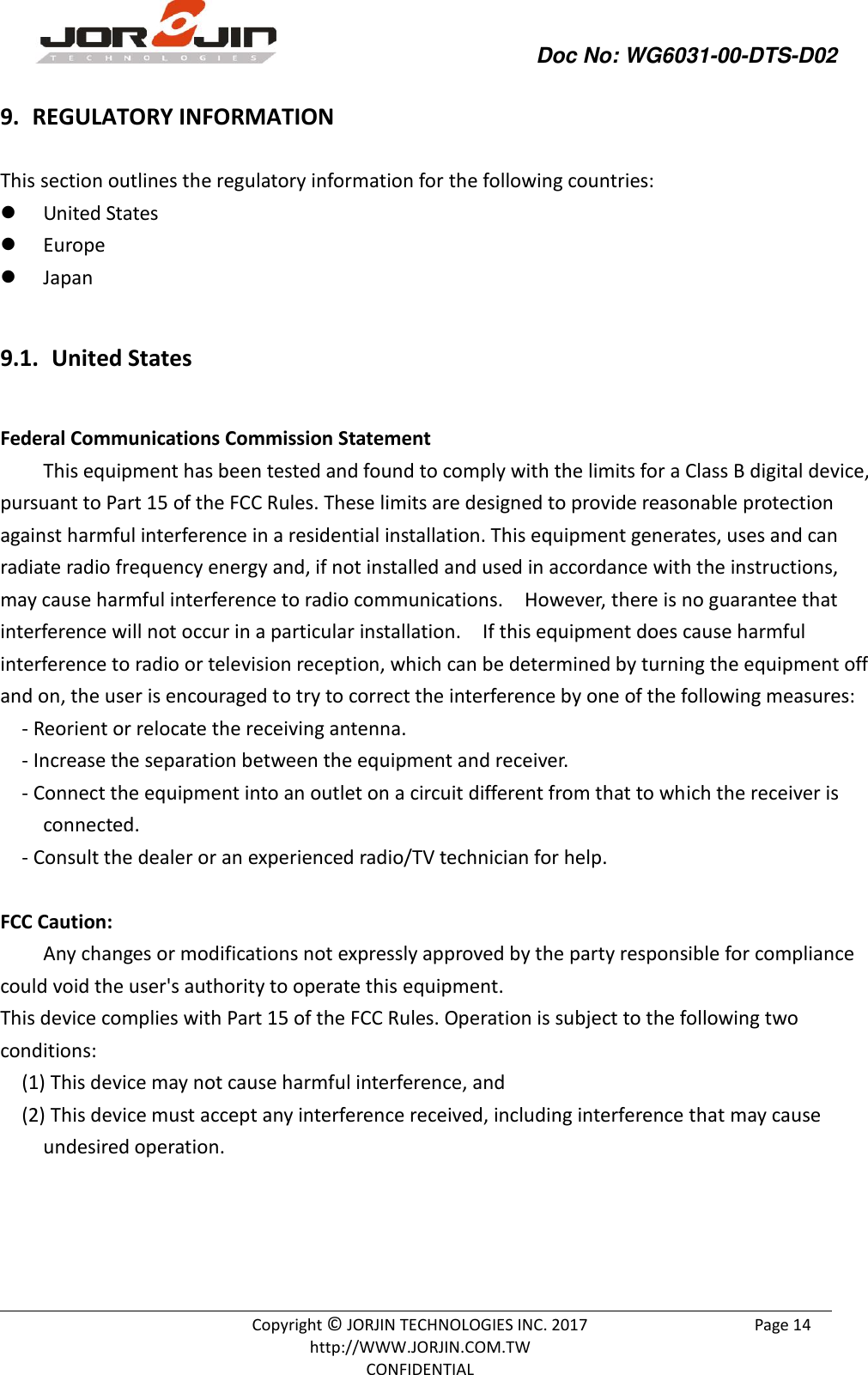                Doc No: WG6031-00-DTS-D02                                                                                               Copyright © JORJIN TECHNOLOGIES INC. 2017 http://WWW.JORJIN.COM.TW CONFIDENTIAL Page 14 9.  REGULATORY INFORMATION This section outlines the regulatory information for the following countries:  United States  Europe  Japan  9.1.  United States  Federal Communications Commission Statement This equipment has been tested and found to comply with the limits for a Class B digital device, pursuant to Part 15 of the FCC Rules. These limits are designed to provide reasonable protection against harmful interference in a residential installation. This equipment generates, uses and can radiate radio frequency energy and, if not installed and used in accordance with the instructions, may cause harmful interference to radio communications.    However, there is no guarantee that interference will not occur in a particular installation.    If this equipment does cause harmful interference to radio or television reception, which can be determined by turning the equipment off and on, the user is encouraged to try to correct the interference by one of the following measures:   - Reorient or relocate the receiving antenna.   - Increase the separation between the equipment and receiver.   - Connect the equipment into an outlet on a circuit different from that to which the receiver is connected.   - Consult the dealer or an experienced radio/TV technician for help.  FCC Caution:   Any changes or modifications not expressly approved by the party responsible for compliance could void the user&apos;s authority to operate this equipment.   This device complies with Part 15 of the FCC Rules. Operation is subject to the following two conditions:   (1) This device may not cause harmful interference, and (2) This device must accept any interference received, including interference that may cause undesired operation.       