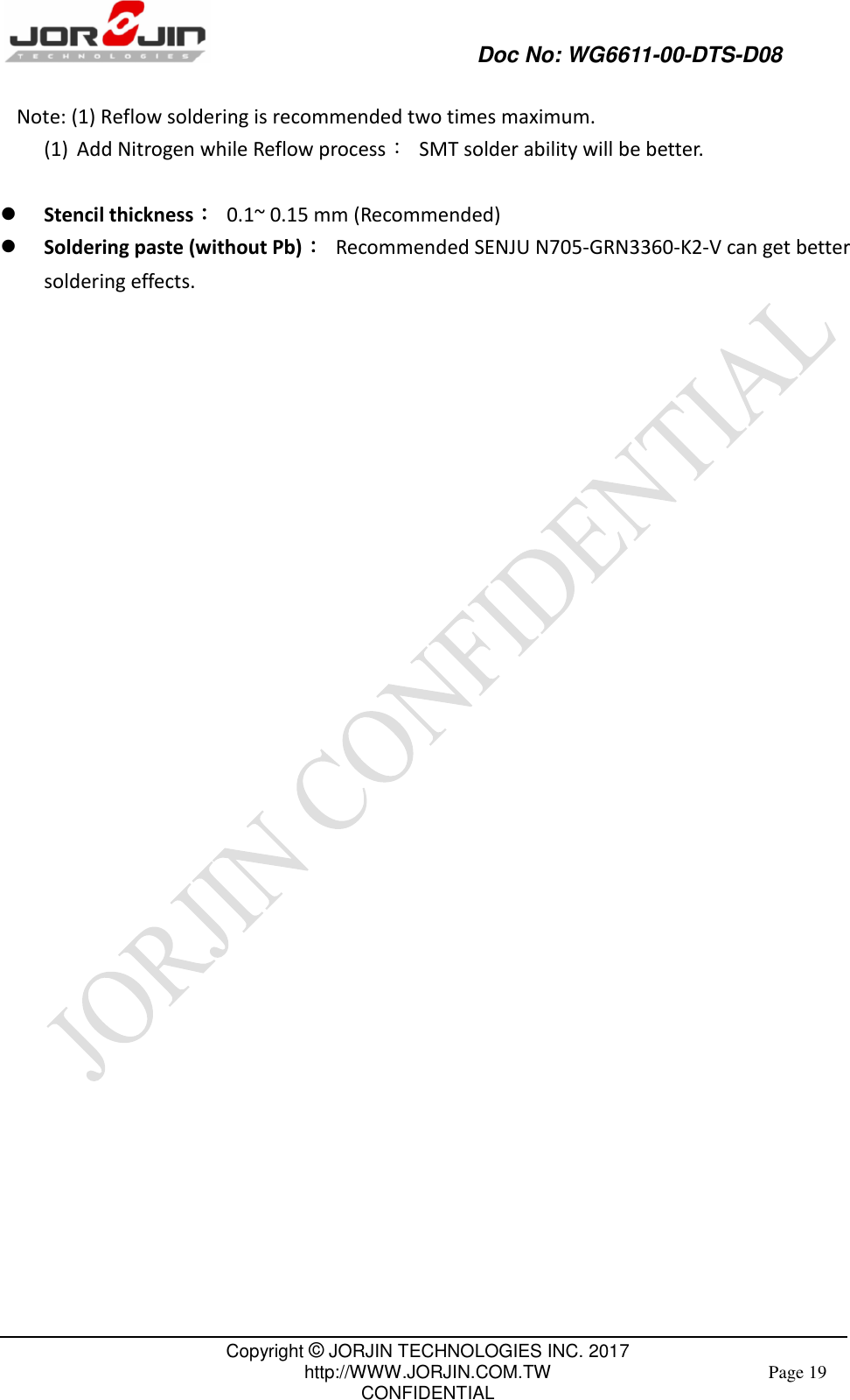             Doc No: WG6611-00-DTS-D08                                                                                               Copyright © JORJIN TECHNOLOGIES INC. 2017 http://WWW.JORJIN.COM.TW CONFIDENTIAL Page 19  Note: (1) Reflow soldering is recommended two times maximum. (1) Add Nitrogen while Reflow process：  SMT solder ability will be better.   Stencil thickness：  0.1~ 0.15 mm (Recommended)  Soldering paste (without Pb)：  Recommended SENJU N705-GRN3360-K2-V can get better soldering effects.                                