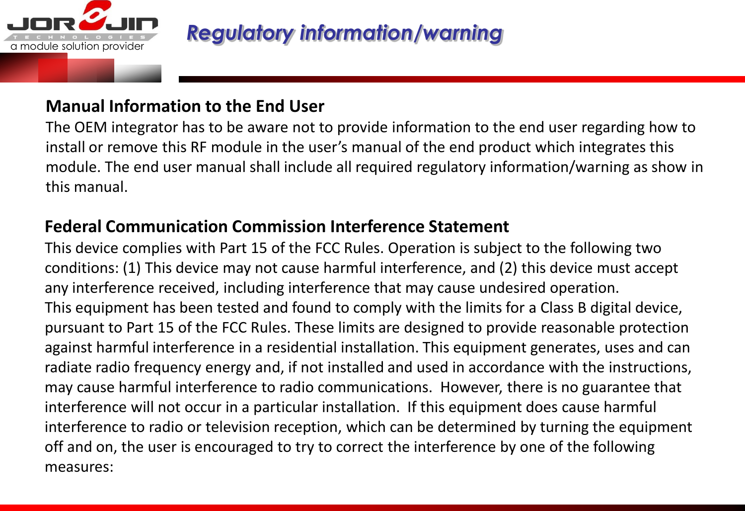 a module solution provider  Regulatory information/warning   Manual Information to the End User  The OEM integrator has to be aware not to provide information to the end user regarding how to install or remove this RF module in the user’s manual of the end product which integrates this module. The end user manual shall include all required regulatory information/warning as show in this manual. Federal Communication Commission Interference Statement  This device complies with Part 15 of the FCC Rules. Operation is subject to the following two conditions: (1) This device may not cause harmful interference, and (2) this device must accept any interference received, including interference that may cause undesired operation.  This equipment has been tested and found to comply with the limits for a Class B digital device, pursuant to Part 15 of the FCC Rules. These limits are designed to provide reasonable protection against harmful interference in a residential installation. This equipment generates, uses and can radiate radio frequency energy and, if not installed and used in accordance with the instructions, may cause harmful interference to radio communications.  However, there is no guarantee that interference will not occur in a particular installation.  If this equipment does cause harmful interference to radio or television reception, which can be determined by turning the equipment off and on, the user is encouraged to try to correct the interference by one of the following measures:   