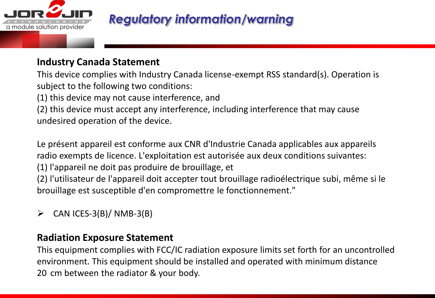 a module solution provider  Regulatory information/warning   Industry Canada Statement This device complies with Industry Canada license-exempt RSS standard(s). Operation is subject to the following two conditions:  (1) this device may not cause interference, and  (2) this device must accept any interference, including interference that may cause undesired operation of the device.   Le présent appareil est conforme aux CNR d&apos;Industrie Canada applicables aux appareils radio exempts de licence. L&apos;exploitation est autorisée aux deux conditions suivantes:  (1) l&apos;appareil ne doit pas produire de brouillage, et  (2) l&apos;utilisateur de l&apos;appareil doit accepter tout brouillage radioélectrique subi, même si le brouillage est susceptible d&apos;en compromettre le fonctionnement.&quot;   CAN ICES-3(B)/ NMB-3(B)  Radiation Exposure Statement This equipment complies with FCC/IC radiation exposure limits set forth for an uncontrolled environment. This equipment should be installed and operated with minimum distance 20  cm between the radiator &amp; your body. 