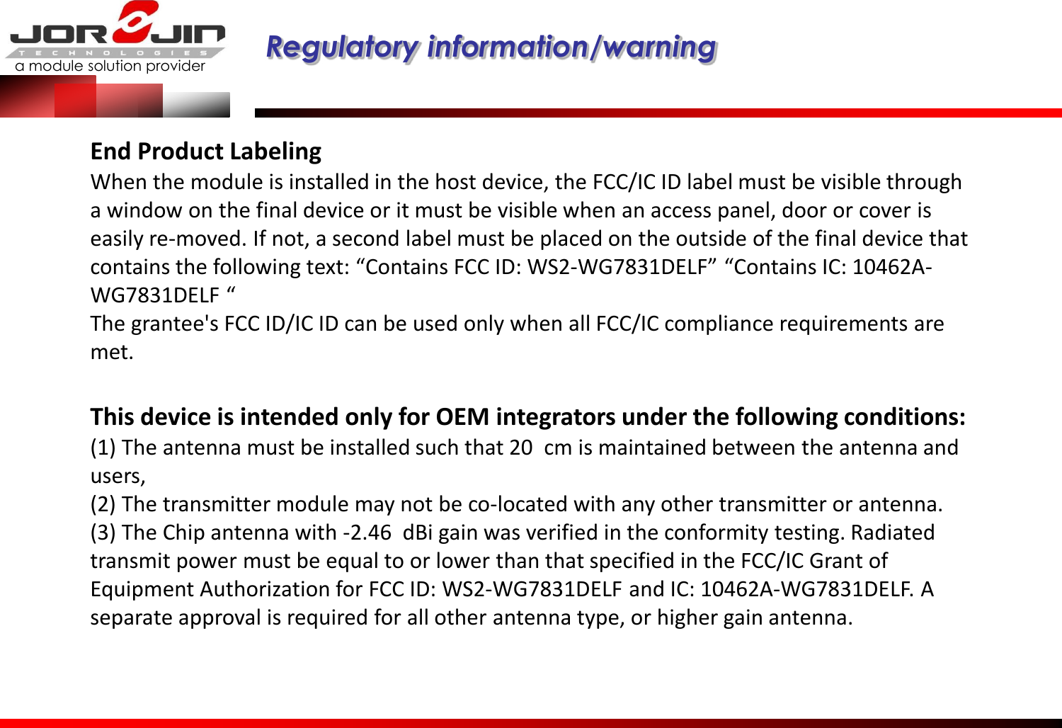 a module solution provider  Regulatory information/warning   End Product Labeling When the module is installed in the host device, the FCC/IC ID label must be visible through a window on the final device or it must be visible when an access panel, door or cover is easily re-moved. If not, a second label must be placed on the outside of the final device that contains the following text: “Contains FCC ID: WS2-WG7831DELF” “Contains IC: 10462A-WG7831DELF “  The grantee&apos;s FCC ID/IC ID can be used only when all FCC/IC compliance requirements are met.     This device is intended only for OEM integrators under the following conditions: (1) The antenna must be installed such that 20  cm is maintained between the antenna and users,   (2) The transmitter module may not be co-located with any other transmitter or antenna. (3) The Chip antenna with -2.46  dBi gain was verified in the conformity testing. Radiated transmit power must be equal to or lower than that specified in the FCC/IC Grant of Equipment Authorization for FCC ID: WS2-WG7831DELF and IC: 10462A-WG7831DELF. A separate approval is required for all other antenna type, or higher gain antenna.    