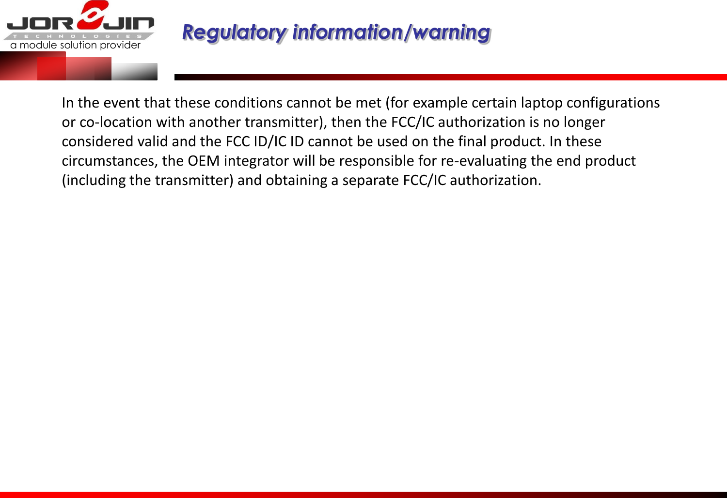 a module solution provider  Regulatory information/warning   In the event that these conditions cannot be met (for example certain laptop configurations or co-location with another transmitter), then the FCC/IC authorization is no longer considered valid and the FCC ID/IC ID cannot be used on the final product. In these circumstances, the OEM integrator will be responsible for re-evaluating the end product (including the transmitter) and obtaining a separate FCC/IC authorization. 