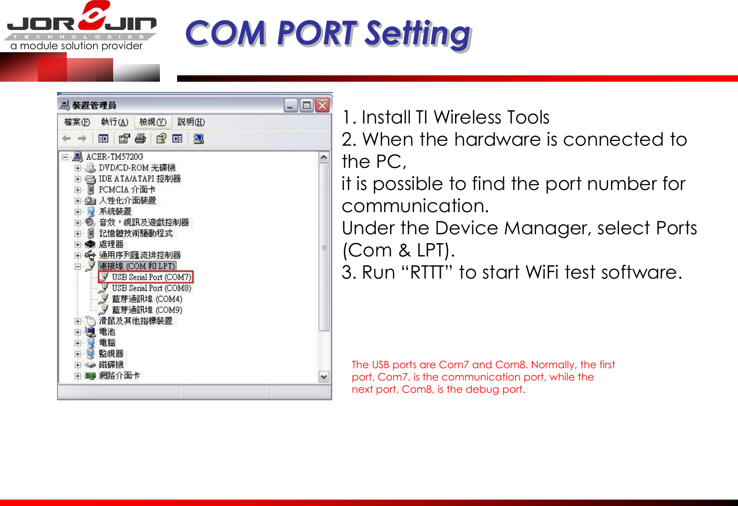 a module solution provider  COM PORT Setting 1. Install TI Wireless Tools 2. When the hardware is connected to the PC, it is possible to find the port number for communication. Under the Device Manager, select Ports (Com &amp; LPT). 3. Run “RTTT” to start WiFi test software. The USB ports are Com7 and Com8. Normally, the first port, Com7, is the communication port, while the next port, Com8, is the debug port. 