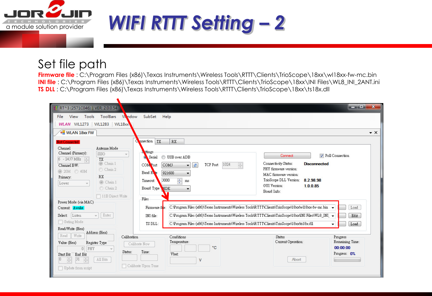 a module solution provider  WIFI RTTT Setting – 2 Set file path Firmware file : C:\Program Files (x86)\Texas Instruments\Wireless Tools\RTTT\Clients\TrioScope\18xx\wl18xx-fw-mc.bin INI file : C:\Program Files (x86)\Texas Instruments\Wireless Tools\RTTT\Clients\TrioScope\18xx\INI Files\WL8_INI_2ANT.ini TS DLL : C:\Program Files (x86)\Texas Instruments\Wireless Tools\RTTT\Clients\TrioScope\18xx\ts18x.dll 