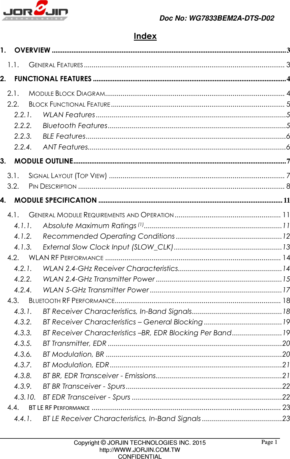                                                   Doc No: WG7833BEM2A-DTS-D02                                                                                                 Copyright © JORJIN TECHNOLOGIES INC. 2015 http://WWW.JORJIN.COM.TW CONFIDENTIAL  Page 1Index 1. OVERVIEW ................................................................................................................................... 3 1.1. GENERAL FEATURES ........................................................................................................ 3 2. FUNCTIONAL FEATURES ............................................................................................................ 4 2.1. MODULE BLOCK DIAGRAM............................................................................................. 4 2.2. BLOCK FUNCTIONAL FEATURE .......................................................................................... 5 2.2.1. WLAN Features ............................................................................................... 5 2.2.2. Bluetooth Features ......................................................................................... 5 2.2.3. BLE Features .................................................................................................... 6 2.2.4. ANT Features ................................................................................................... 6 3. MODULE OUTLINE ....................................................................................................................... 7 3.1. SIGNAL LAYOUT (TOP VIEW) ........................................................................................... 7 3.2. PIN DESCRIPTION ........................................................................................................... 8 4. MODULE SPECIFICATION ....................................................................................................... 11 4.1. GENERAL MODULE REQUIREMENTS AND OPERATION ....................................................... 11 4.1.1. Absolute Maximum Ratings (1) ..................................................................... 11 4.1.2. Recommended Operating Conditions ..................................................... 12 4.1.3. External Slow Clock Input (SLOW_CLK) ...................................................... 13 4.2. WLAN RF PERFORMANCE ........................................................................................... 14 4.2.1. WLAN 2.4-GHz Receiver Characteristics .................................................... 14 4.2.2. WLAN 2.4-GHz Transmitter Power ............................................................... 15 4.2.4. WLAN 5-GHz Transmitter Power .................................................................. 17 4.3. BLUETOOTH RF PERFORMANCE ...................................................................................... 18 4.3.1. BT Receiver Characteristics, In-Band Signals ............................................. 18 4.3.2. BT Receiver Characteristics – General Blocking ....................................... 19 4.3.3. BT Receiver Characteristics –BR, EDR Blocking Per Band ......................... 19 4.3.5. BT Transmitter, EDR ....................................................................................... 20 4.3.6. BT Modulation, BR ........................................................................................ 20 4.3.7. BT Modulation, EDR ...................................................................................... 21 4.3.8. BT BR, EDR Transceiver - Emissions ............................................................... 21 4.3.9. BT BR Transceiver - Spurs .............................................................................. 22 4.3.10. BT EDR Transceiver - Spurs ........................................................................... 22 4.4.  BT LE RF PERFORMANCE .................................................................................................. 23 4.4.1. BT LE Receiver Characteristics, In-Band Signals ........................................ 23 