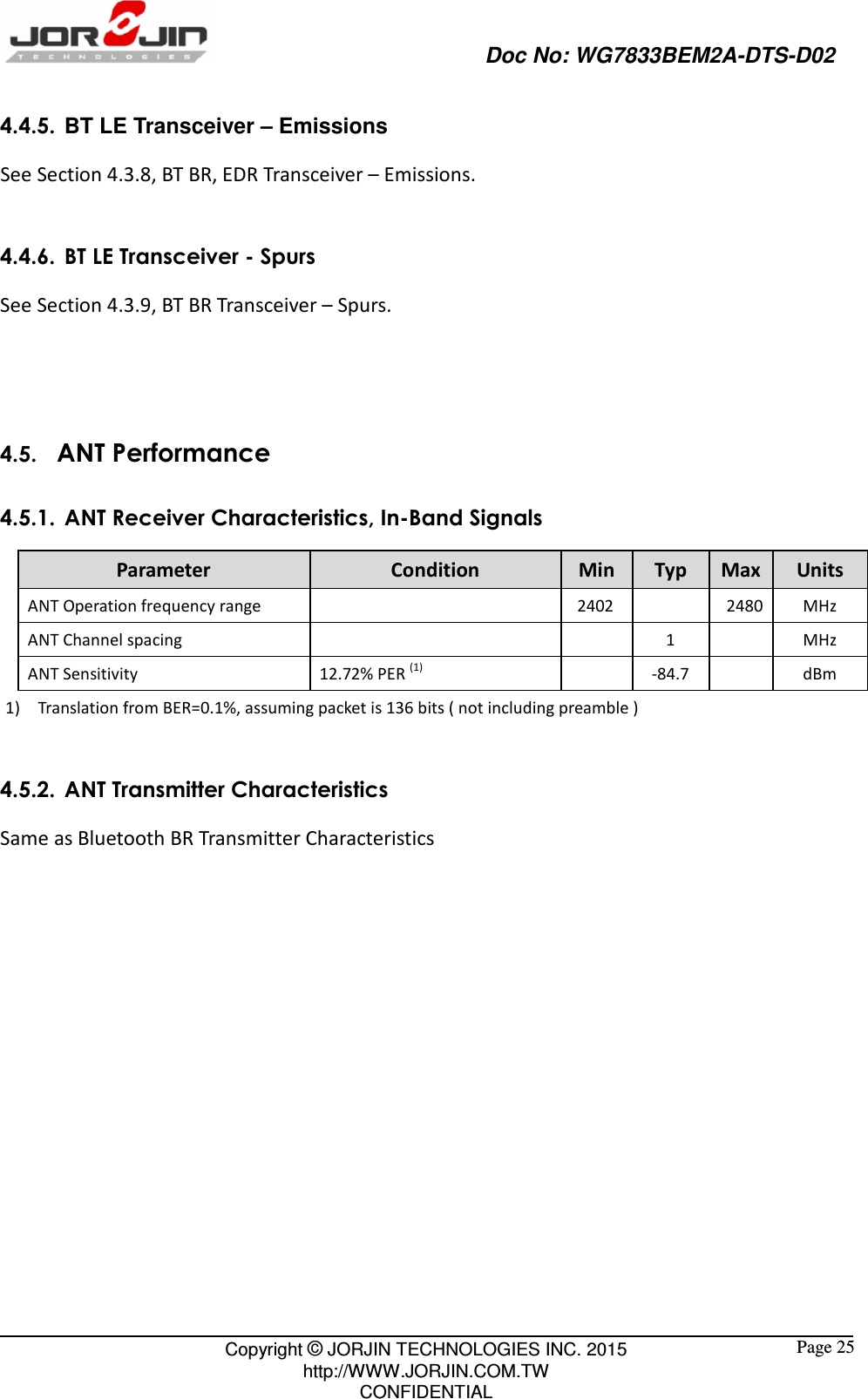                                                   Doc No: WG7833BEM2A-DTS-D02                                                                                                 Copyright © JORJIN TECHNOLOGIES INC. 2015 http://WWW.JORJIN.COM.TW CONFIDENTIAL  Page 25 4.4.5.  BT LE Transceiver – Emissions See Section 4.3.8, BT BR, EDR Transceiver – Emissions.  4.4.6. BT LE Transceiver - Spurs See Section 4.3.9, BT BR Transceiver – Spurs.    4.5.   ANT Performance 4.5.1. ANT Receiver Characteristics, In-Band Signals Parameter  Condition  Min  Typ  Max Units ANT Operation frequency range       2402     2480 MHz ANT Channel spacing          1     MHz ANT Sensitivity  12.72% PER (1)     -84.7     dBm 1) Translation from BER=0.1%, assuming packet is 136 bits ( not including preamble )  4.5.2. ANT Transmitter Characteristics Same as Bluetooth BR Transmitter Characteristics    