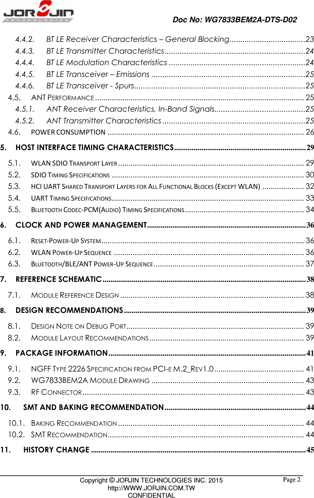                                                   Doc No: WG7833BEM2A-DTS-D02                                                                                                 Copyright © JORJIN TECHNOLOGIES INC. 2015 http://WWW.JORJIN.COM.TW CONFIDENTIAL  Page 24.4.2. BT LE Receiver Characteristics – General Blocking ................................... 23 4.4.3. BT LE Transmitter Characteristics ................................................................. 24 4.4.4. BT LE Modulation Characteristics ............................................................... 24 4.4.5. BT LE Transceiver – Emissions ....................................................................... 25 4.4.6. BT LE Transceiver - Spurs ............................................................................... 25 4.5. ANT PERFORMANCE .................................................................................................... 25 4.5.1. ANT Receiver Characteristics, In-Band Signals.......................................... 25 4.5.2. ANT Transmitter Characteristics .................................................................. 25 4.6.  POWER CONSUMPTION .............................................................................................. 26 5. HOST INTERFACE TIMING CHARACTERISTICS .................................................................... 29 5.1.  WLAN SDIO TRANSPORT LAYER ......................................................................................... 29 5.2.  SDIO TIMING SPECIFICATIONS ............................................................................................ 30 5.3.  HCI UART SHARED TRANSPORT LAYERS FOR ALL FUNCTIONAL BLOCKS (EXCEPT WLAN) .................... 32 5.4.  UART TIMING SPECIFICATIONS ............................................................................................ 33 5.5.  BLUETOOTH CODEC-PCM(AUDIO) TIMING SPECIFICATIONS ......................................................... 34 6. CLOCK AND POWER MANAGEMENT .................................................................................. 36 6.1.  RESET-POWER-UP SYSTEM ................................................................................................. 36 6.2.  WLAN POWER-UP SEQUENCE ........................................................................................... 36 6.3.  BLUETOOTH/BLE/ANT POWER-UP SEQUENCE ........................................................................ 37 7. REFERENCE SCHEMATIC ......................................................................................................... 38 7.1. MODULE REFERENCE DESIGN ........................................................................................ 38 8. DESIGN RECOMMENDATIONS .............................................................................................. 39 8.1. DESIGN NOTE ON DEBUG PORT ..................................................................................... 39 8.2. MODULE LAYOUT RECOMMENDATIONS .......................................................................... 39 9. PACKAGE INFORMATION ...................................................................................................... 41 9.1. NGFF TYPE 2226 SPECIFICATION FROM PCI-E M.2_REV1.0 ........................................... 41 9.2. WG7833BEM2A MODULE DRAWING ......................................................................... 43 9.3. RF CONNECTOR .......................................................................................................... 43 10. SMT AND BAKING RECOMMENDATION ......................................................................... 44 10.1. BAKING RECOMMENDATION ......................................................................................... 44 10.2. SMT RECOMMENDATION .............................................................................................. 44 11. HISTORY CHANGE ............................................................................................................... 45 