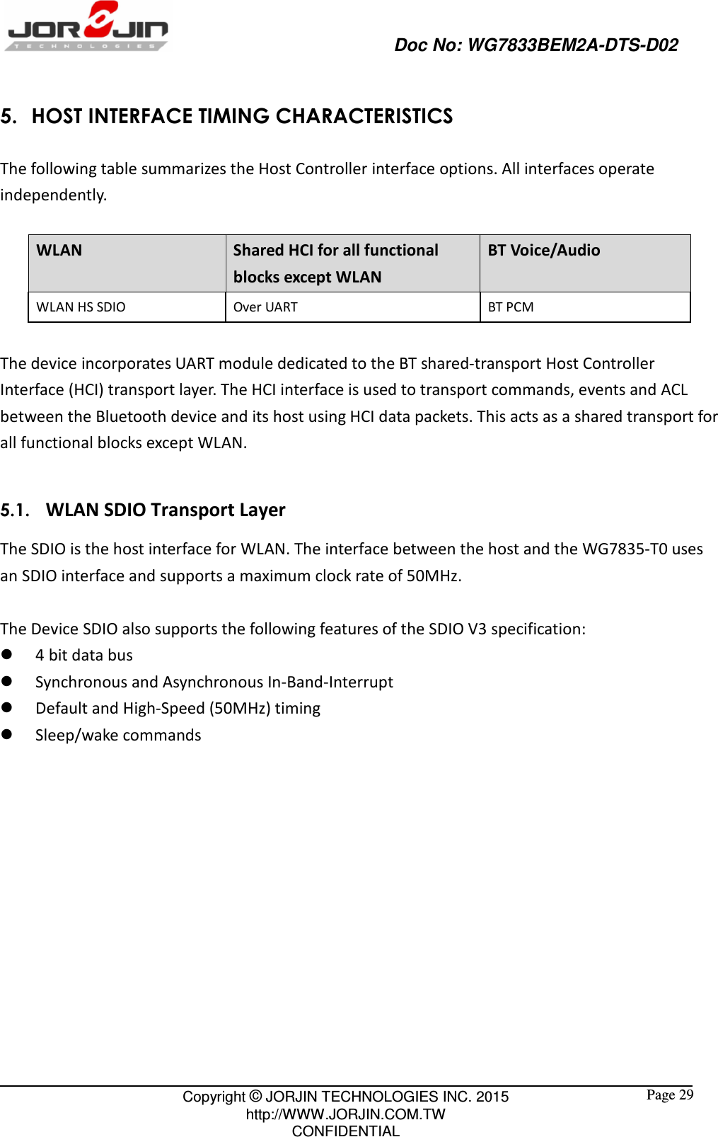                                                   Doc No: WG7833BEM2A-DTS-D02                                                                                                 Copyright © JORJIN TECHNOLOGIES INC. 2015 http://WWW.JORJIN.COM.TW CONFIDENTIAL  Page 29 5. HOST INTERFACE TIMING CHARACTERISTICS The following table summarizes the Host Controller interface options. All interfaces operate independently.  WLAN  Shared HCI for all functional blocks except WLAN BT Voice/Audio WLAN HS SDIO  Over UART  BT PCM  The device incorporates UART module dedicated to the BT shared-transport Host Controller Interface (HCI) transport layer. The HCI interface is used to transport commands, events and ACL between the Bluetooth device and its host using HCI data packets. This acts as a shared transport for all functional blocks except WLAN.  5.1.   WLAN SDIO Transport Layer The SDIO is the host interface for WLAN. The interface between the host and the WG7835-T0 uses an SDIO interface and supports a maximum clock rate of 50MHz.    The Device SDIO also supports the following features of the SDIO V3 specification:  4 bit data bus  Synchronous and Asynchronous In-Band-Interrupt  Default and High-Speed (50MHz) timing  Sleep/wake commands  