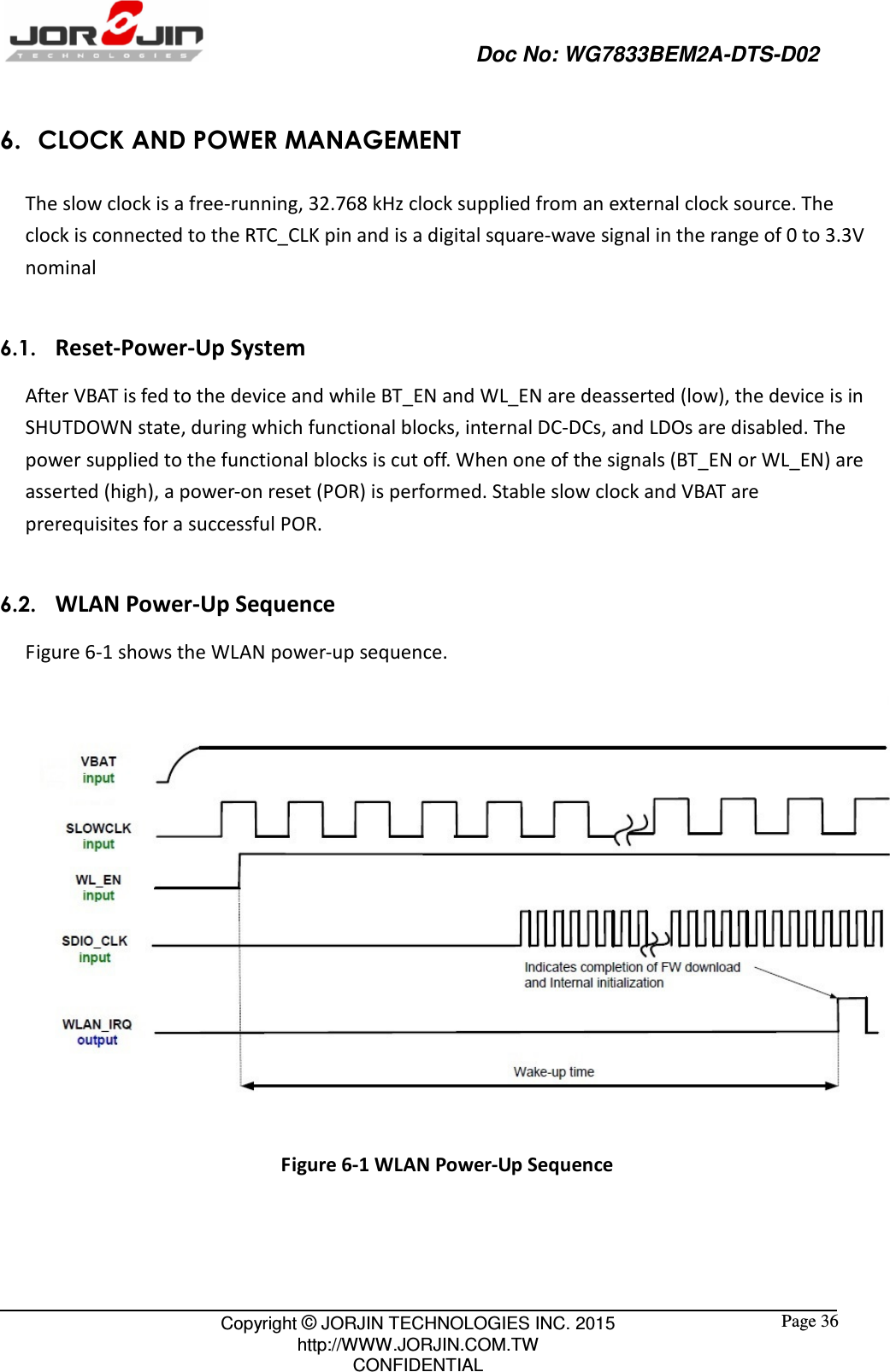                                                   Doc No: WG7833BEM2A-DTS-D02                                                                                                 Copyright © JORJIN TECHNOLOGIES INC. 2015 http://WWW.JORJIN.COM.TW CONFIDENTIAL  Page 36 6. CLOCK AND POWER MANAGEMENT The slow clock is a free-running, 32.768 kHz clock supplied from an external clock source. The clock is connected to the RTC_CLK pin and is a digital square-wave signal in the range of 0 to 3.3V nominal  6.1.   Reset-Power-Up System After VBAT is fed to the device and while BT_EN and WL_EN are deasserted (low), the device is in SHUTDOWN state, during which functional blocks, internal DC-DCs, and LDOs are disabled. The power supplied to the functional blocks is cut off. When one of the signals (BT_EN or WL_EN) are asserted (high), a power-on reset (POR) is performed. Stable slow clock and VBAT are prerequisites for a successful POR.  6.2.   WLAN Power-Up Sequence Figure 6-1 shows the WLAN power-up sequence.   Figure 6-1 WLAN Power-Up Sequence    