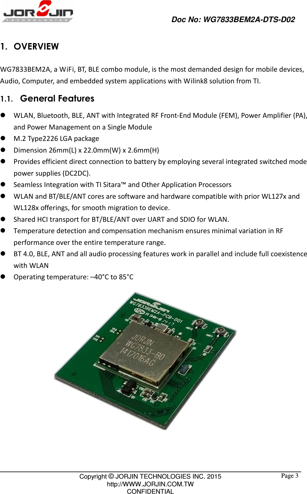                                                   Doc No: WG7833BEM2A-DTS-D02                                                                                                 Copyright © JORJIN TECHNOLOGIES INC. 2015 http://WWW.JORJIN.COM.TW CONFIDENTIAL  Page 31. OVERVIEW WG7833BEM2A, a WiFi, BT, BLE combo module, is the most demanded design for mobile devices, Audio, Computer, and embedded system applications with Wilink8 solution from TI. 1.1.   General Features  WLAN, Bluetooth, BLE, ANT with Integrated RF Front-End Module (FEM), Power Amplifier (PA),     and Power Management on a Single Module  M.2 Type2226 LGA package  Dimension 26mm(L) x 22.0mm(W) x 2.6mm(H)  Provides efficient direct connection to battery by employing several integrated switched mode power supplies (DC2DC).  Seamless Integration with TI Sitara™ and Other Application Processors  WLAN and BT/BLE/ANT cores are software and hardware compatible with prior WL127x and WL128x offerings, for smooth migration to device.  Shared HCI transport for BT/BLE/ANT over UART and SDIO for WLAN.    Temperature detection and compensation mechanism ensures minimal variation in RF performance over the entire temperature range.    BT 4.0, BLE, ANT and all audio processing features work in parallel and include full coexistence with WLAN  Operating temperature: –40°C to 85°C   