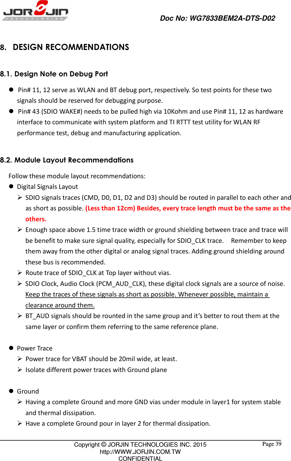                                                   Doc No: WG7833BEM2A-DTS-D02                                                                                                 Copyright © JORJIN TECHNOLOGIES INC. 2015 http://WWW.JORJIN.COM.TW CONFIDENTIAL  Page 39 8. DESIGN RECOMMENDATIONS 8.1. Design Note on Debug Port    Pin# 11, 12 serve as WLAN and BT debug port, respectively. So test points for these two signals should be reserved for debugging purpose.    Pin# 43 (SDIO WAKE#) needs to be pulled high via 10Kohm and use Pin# 11, 12 as hardware interface to communicate with system platform and TI RTTT test utility for WLAN RF performance test, debug and manufacturing application.  8.2. Module Layout Recommendations Follow these module layout recommendations:  Digital Signals Layout  SDIO signals traces (CMD, D0, D1, D2 and D3) should be routed in parallel to each other and as short as possible. (Less than 12cm) Besides, every trace length must be the same as the others.  Enough space above 1.5 time trace width or ground shielding between trace and trace will be benefit to make sure signal quality, especially for SDIO_CLK trace.    Remember to keep them away from the other digital or analog signal traces. Adding ground shielding around these bus is recommended.  Route trace of SDIO_CLK at Top layer without vias.  SDIO Clock, Audio Clock (PCM_AUD_CLK), these digital clock signals are a source of noise. Keep the traces of these signals as short as possible. Whenever possible, maintain a clearance around them.  BT_AUD signals should be rounted in the same group and it’s better to rout them at the same layer or confirm them referring to the same reference plane.   Power Trace  Power trace for VBAT should be 20mil wide, at least.  Isolate different power traces with Ground plane   Ground  Having a complete Ground and more GND vias under module in layer1 for system stable and thermal dissipation.  Have a complete Ground pour in layer 2 for thermal dissipation. 