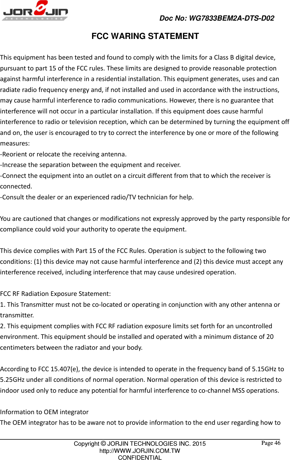                                                   Doc No: WG7833BEM2A-DTS-D02                                                                                                 Copyright © JORJIN TECHNOLOGIES INC. 2015 http://WWW.JORJIN.COM.TW CONFIDENTIAL  Page 46 FCC WARING STATEMENT  This equipment has been tested and found to comply with the limits for a Class B digital device, pursuant to part 15 of the FCC rules. These limits are designed to provide reasonable protection against harmful interference in a residential installation. This equipment generates, uses and can radiate radio frequency energy and, if not installed and used in accordance with the instructions, may cause harmful interference to radio communications. However, there is no guarantee that interference will not occur in a particular installation. If this equipment does cause harmful interference to radio or television reception, which can be determined by turning the equipment off and on, the user is encouraged to try to correct the interference by one or more of the following measures:   -Reorient or relocate the receiving antenna.   -Increase the separation between the equipment and receiver.   -Connect the equipment into an outlet on a circuit different from that to which the receiver is connected.   -Consult the dealer or an experienced radio/TV technician for help.    You are cautioned that changes or modifications not expressly approved by the party responsible for compliance could void your authority to operate the equipment.    This device complies with Part 15 of the FCC Rules. Operation is subject to the following two conditions: (1) this device may not cause harmful interference and (2) this device must accept any interference received, including interference that may cause undesired operation.  FCC RF Radiation Exposure Statement:   1. This Transmitter must not be co-located or operating in conjunction with any other antenna or transmitter.   2. This equipment complies with FCC RF radiation exposure limits set forth for an uncontrolled environment. This equipment should be installed and operated with a minimum distance of 20 centimeters between the radiator and your body.    According to FCC 15.407(e), the device is intended to operate in the frequency band of 5.15GHz to 5.25GHz under all conditions of normal operation. Normal operation of this device is restricted to indoor used only to reduce any potential for harmful interference to co-channel MSS operations.    Information to OEM integrator The OEM integrator has to be aware not to provide information to the end user regarding how to 