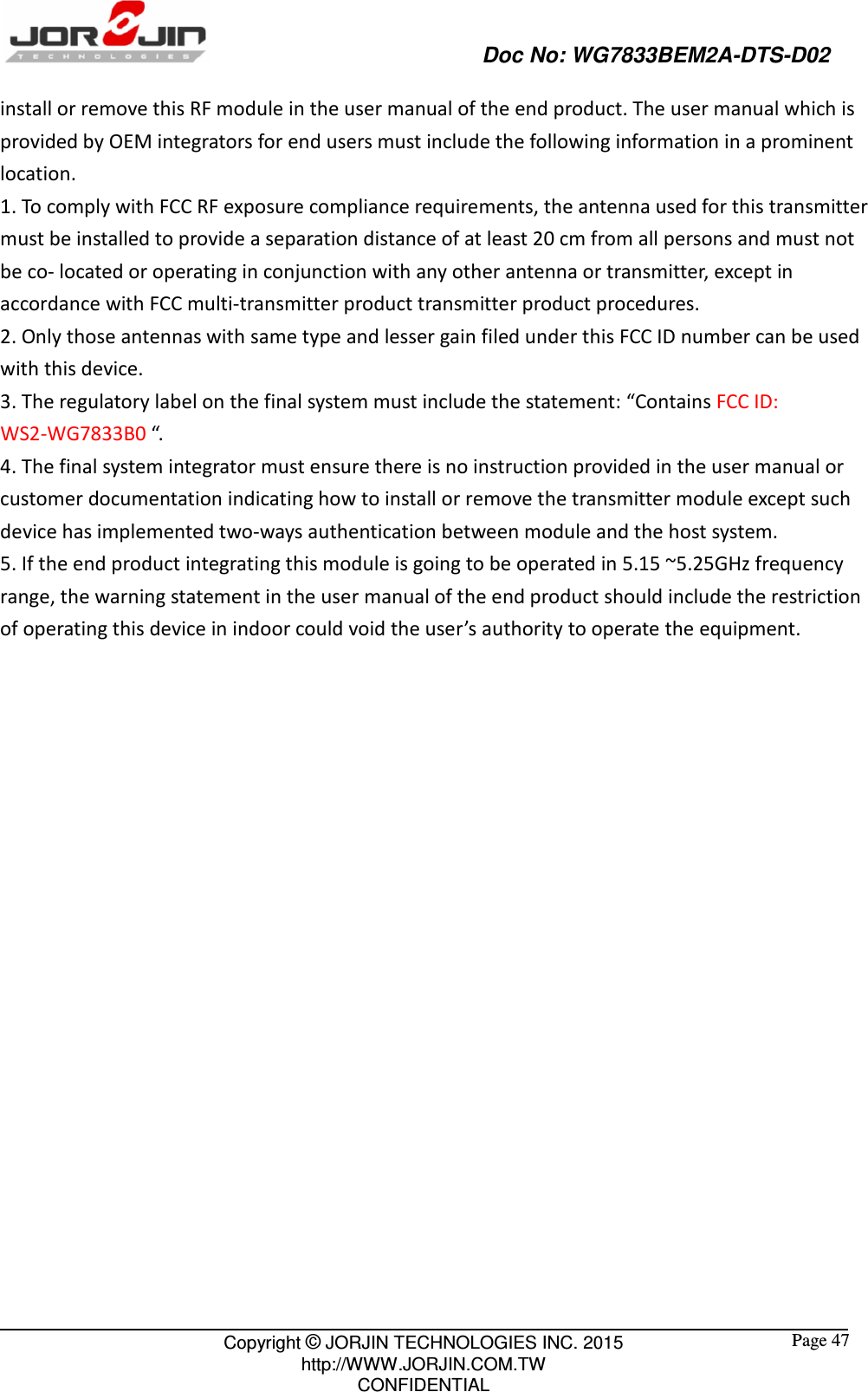                                                   Doc No: WG7833BEM2A-DTS-D02                                                                                                 Copyright © JORJIN TECHNOLOGIES INC. 2015 http://WWW.JORJIN.COM.TW CONFIDENTIAL  Page 47 install or remove this RF module in the user manual of the end product. The user manual which is provided by OEM integrators for end users must include the following information in a prominent location.   1. To comply with FCC RF exposure compliance requirements, the antenna used for this transmitter must be installed to provide a separation distance of at least 20 cm from all persons and must not be co- located or operating in conjunction with any other antenna or transmitter, except in accordance with FCC multi-transmitter product transmitter product procedures. 2. Only those antennas with same type and lesser gain filed under this FCC ID number can be used with this device. 3. The regulatory label on the final system must include the statement: “Contains FCC ID: WS2-WG7833B0 “. 4. The final system integrator must ensure there is no instruction provided in the user manual or customer documentation indicating how to install or remove the transmitter module except such device has implemented two-ways authentication between module and the host system. 5. If the end product integrating this module is going to be operated in 5.15 ~5.25GHz frequency range, the warning statement in the user manual of the end product should include the restriction of operating this device in indoor could void the user’s authority to operate the equipment.                     