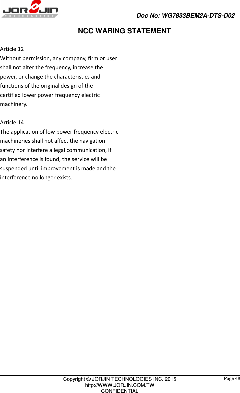                                                   Doc No: WG7833BEM2A-DTS-D02                                                                                                 Copyright © JORJIN TECHNOLOGIES INC. 2015 http://WWW.JORJIN.COM.TW CONFIDENTIAL  Page 48 NCC WARING STATEMENT  Article 12 Without permission, any company, firm or user shall not alter the frequency, increase the power, or change the characteristics and functions of the original design of the certified lower power frequency electric machinery.  Article 14 The application of low power frequency electric machineries shall not affect the navigation safety nor interfere a legal communication, if an interference is found, the service will be suspended until improvement is made and the interference no longer exists.  