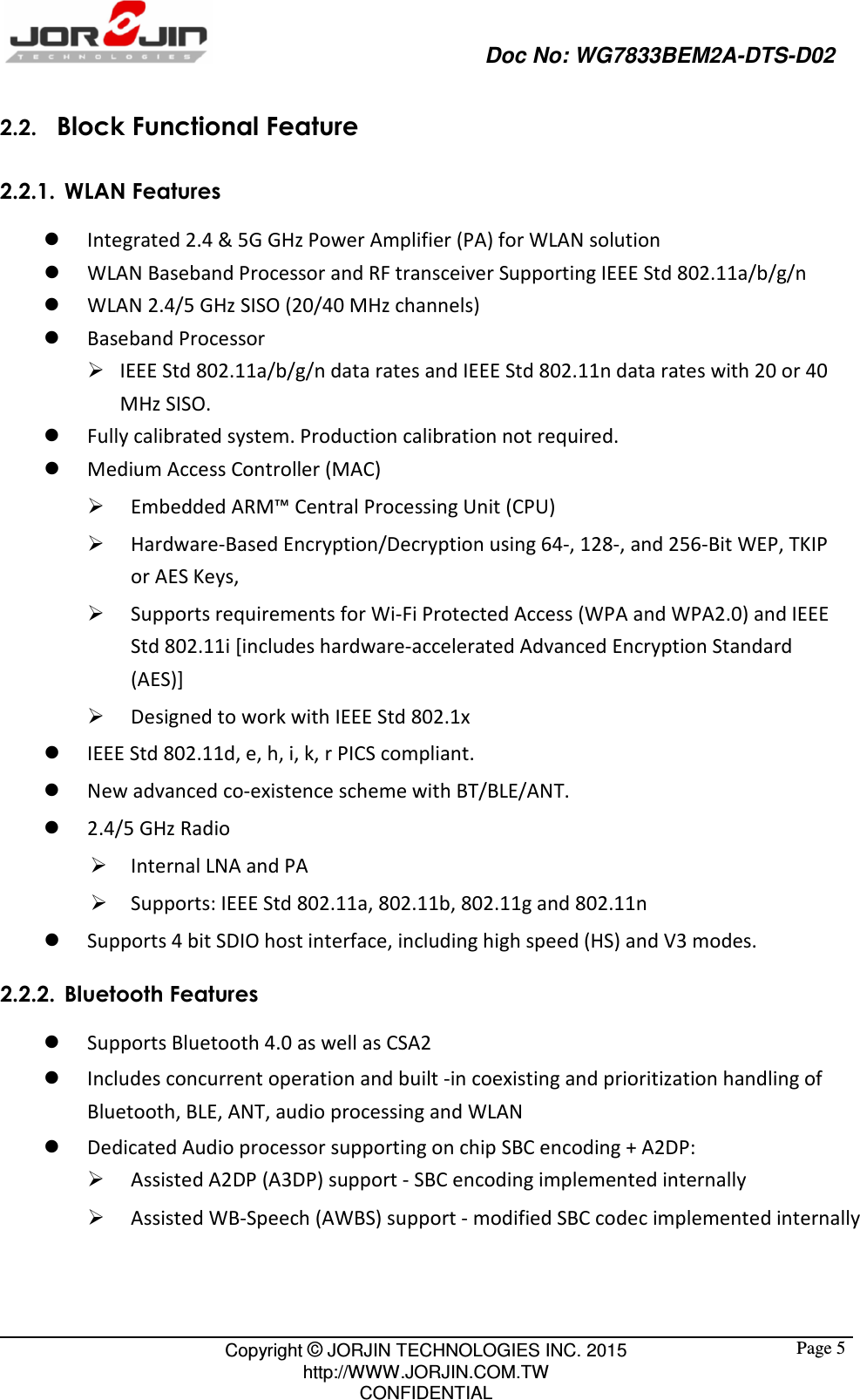                                                   Doc No: WG7833BEM2A-DTS-D02                                                                                                 Copyright © JORJIN TECHNOLOGIES INC. 2015 http://WWW.JORJIN.COM.TW CONFIDENTIAL  Page 52.2.   Block Functional Feature 2.2.1. WLAN Features  Integrated 2.4 &amp; 5G GHz Power Amplifier (PA) for WLAN solution    WLAN Baseband Processor and RF transceiver Supporting IEEE Std 802.11a/b/g/n  WLAN 2.4/5 GHz SISO (20/40 MHz channels)  Baseband Processor    IEEE Std 802.11a/b/g/n data rates and IEEE Std 802.11n data rates with 20 or 40 MHz SISO.    Fully calibrated system. Production calibration not required.    Medium Access Controller (MAC)    Embedded ARM™ Central Processing Unit (CPU)    Hardware-Based Encryption/Decryption using 64-, 128-, and 256-Bit WEP, TKIP or AES Keys,    Supports requirements for Wi-Fi Protected Access (WPA and WPA2.0) and IEEE Std 802.11i [includes hardware-accelerated Advanced Encryption Standard (AES)]    Designed to work with IEEE Std 802.1x    IEEE Std 802.11d, e, h, i, k, r PICS compliant.  New advanced co-existence scheme with BT/BLE/ANT.  2.4/5 GHz Radio  Internal LNA and PA  Supports: IEEE Std 802.11a, 802.11b, 802.11g and 802.11n  Supports 4 bit SDIO host interface, including high speed (HS) and V3 modes. 2.2.2. Bluetooth Features  Supports Bluetooth 4.0 as well as CSA2    Includes concurrent operation and built -in coexisting and prioritization handling of Bluetooth, BLE, ANT, audio processing and WLAN    Dedicated Audio processor supporting on chip SBC encoding + A2DP:    Assisted A2DP (A3DP) support - SBC encoding implemented internally    Assisted WB-Speech (AWBS) support - modified SBC codec implemented internally 