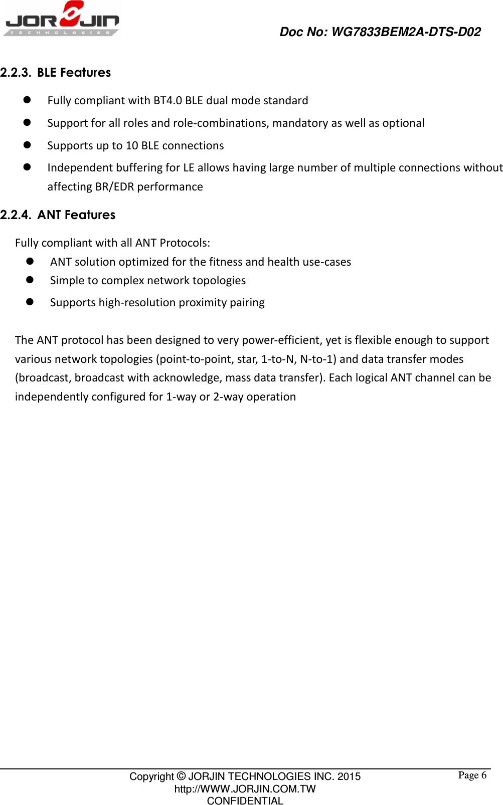                                                   Doc No: WG7833BEM2A-DTS-D02                                                                                                 Copyright © JORJIN TECHNOLOGIES INC. 2015 http://WWW.JORJIN.COM.TW CONFIDENTIAL  Page 62.2.3. BLE Features  Fully compliant with BT4.0 BLE dual mode standard    Support for all roles and role-combinations, mandatory as well as optional    Supports up to 10 BLE connections  Independent buffering for LE allows having large number of multiple connections without affecting BR/EDR performance 2.2.4. ANT Features Fully compliant with all ANT Protocols:  ANT solution optimized for the fitness and health use-cases  Simple to complex network topologies    Supports high-resolution proximity pairing  The ANT protocol has been designed to very power-efficient, yet is flexible enough to support various network topologies (point-to-point, star, 1-to-N, N-to-1) and data transfer modes (broadcast, broadcast with acknowledge, mass data transfer). Each logical ANT channel can be independently configured for 1-way or 2-way operation     