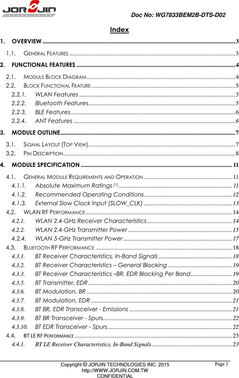                                                   Doc No: WG7833BEM2B-DTS-D02                                                                                                 Copyright © JORJIN TECHNOLOGIES INC. 2015 http://WWW.JORJIN.COM.TW CONFIDENTIAL  Page 1Index 1. OVERVIEW ................................................................................................................................... 3 1.1. GENERAL FEATURES ................................................................................................................. 3 2. FUNCTIONAL FEATURES ............................................................................................................ 4 2.1. MODULE BLOCK DIAGRAM ..................................................................................................... 4 2.2. BLOCK FUNCTIONAL FEATURE .................................................................................................. 5 2.2.1. WLAN Features .......................................................................................................... 5 2.2.2. Bluetooth Features.................................................................................................... 5 2.2.3. BLE Features ................................................................................................................ 6 2.2.4. ANT Features .............................................................................................................. 6 3. MODULE OUTLINE ....................................................................................................................... 7 3.1. SIGNAL LAYOUT (TOP VIEW).................................................................................................... 7 3.2. PIN DESCRIPTION ..................................................................................................................... 8 4. MODULE SPECIFICATION ....................................................................................................... 11 4.1. GENERAL MODULE REQUIREMENTS AND OPERATION ............................................................ 11 4.1.1. Absolute Maximum Ratings (1) ............................................................................. 11 4.1.2. Recommended Operating Conditions ............................................................ 12 4.1.3. External Slow Clock Input (SLOW_CLK) ............................................................ 13 4.2. WLAN RF PERFORMANCE .................................................................................................... 14 4.2.1. WLAN 2.4-GHz Receiver Characteristics .......................................................... 14 4.2.2. WLAN 2.4-GHz Transmitter Power ....................................................................... 15 4.2.4. WLAN 5-GHz Transmitter Power .......................................................................... 17 4.3. BLUETOOTH RF PERFORMANCE ............................................................................................. 18 4.3.1. BT Receiver Characteristics, In-Band Signals .................................................. 18 4.3.2. BT Receiver Characteristics – General Blocking ............................................ 19 4.3.3. BT Receiver Characteristics –BR, EDR Blocking Per Band ............................ 19 4.3.5. BT Transmitter, EDR .................................................................................................. 20 4.3.6. BT Modulation, BR ................................................................................................... 20 4.3.7. BT Modulation, EDR ................................................................................................ 21 4.3.8. BT BR, EDR Transceiver - Emissions ...................................................................... 21 4.3.9. BT BR Transceiver - Spurs........................................................................................ 22 4.3.10. BT EDR Transceiver - Spurs ..................................................................................... 22 4.4.  BT LE RF PERFORMANCE ........................................................................................................... 23 4.4.1. BT LE Receiver Characteristics, In-Band Signals ....................................................... 23 