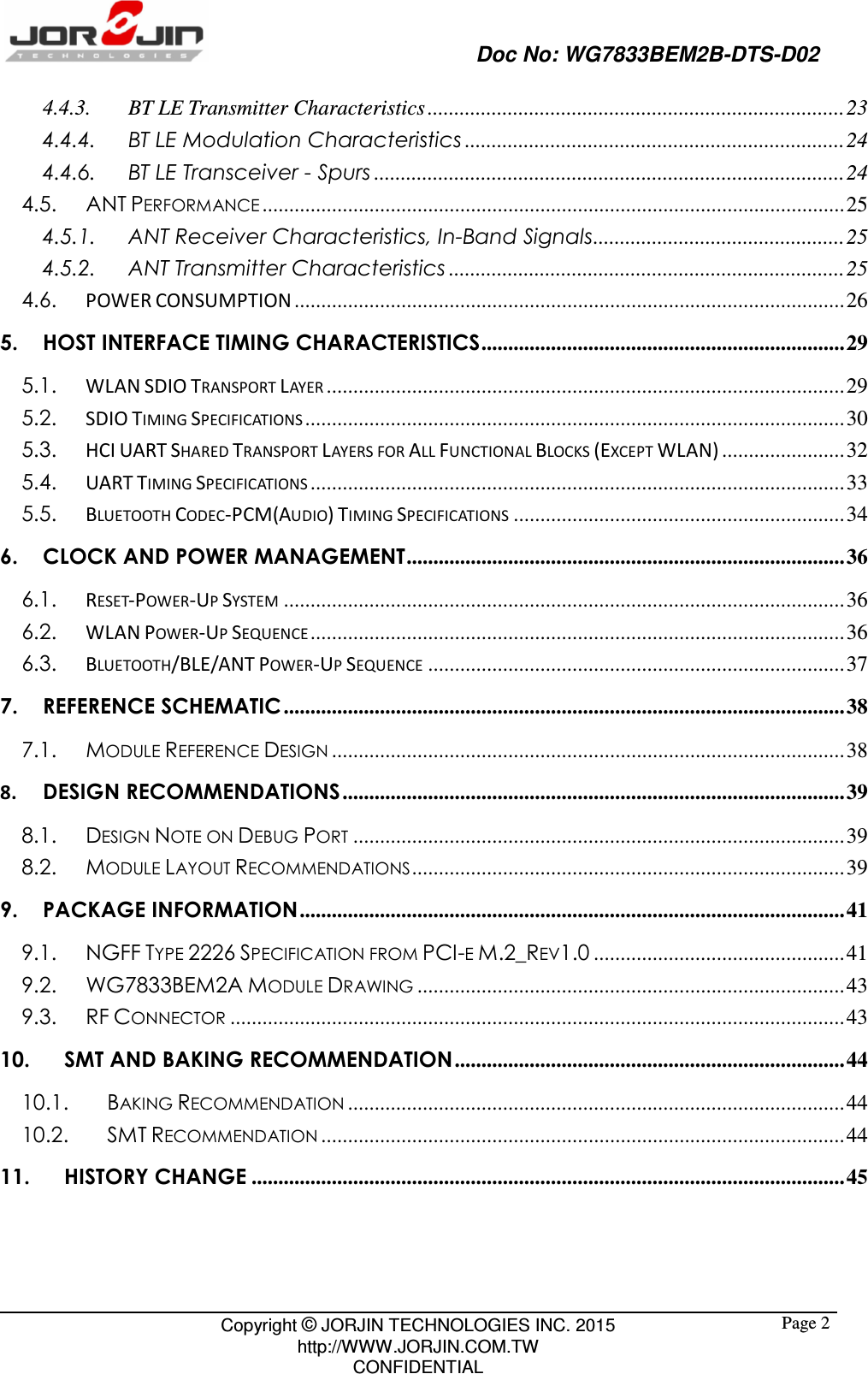                                                   Doc No: WG7833BEM2B-DTS-D02                                                                                                 Copyright © JORJIN TECHNOLOGIES INC. 2015 http://WWW.JORJIN.COM.TW CONFIDENTIAL  Page 24.4.3. BT LE Transmitter Characteristics .............................................................................. 23 4.4.4. BT LE Modulation Characteristics ....................................................................... 24 4.4.6. BT LE Transceiver - Spurs ........................................................................................ 24 4.5. ANT PERFORMANCE ............................................................................................................. 25 4.5.1. ANT Receiver Characteristics, In-Band Signals ............................................... 25 4.5.2. ANT Transmitter Characteristics .......................................................................... 25 4.6.  POWER CONSUMPTION ....................................................................................................... 26 5. HOST INTERFACE TIMING CHARACTERISTICS .................................................................... 29 5.1.  WLAN SDIO TRANSPORT LAYER ................................................................................................. 29 5.2.  SDIO TIMING SPECIFICATIONS ..................................................................................................... 30 5.3.  HCI UART SHARED TRANSPORT LAYERS FOR ALL FUNCTIONAL BLOCKS (EXCEPT WLAN) ....................... 32 5.4.  UART TIMING SPECIFICATIONS .................................................................................................... 33 5.5.  BLUETOOTH CODEC-PCM(AUDIO) TIMING SPECIFICATIONS .............................................................. 34 6. CLOCK AND POWER MANAGEMENT .................................................................................. 36 6.1.  RESET-POWER-UP SYSTEM ......................................................................................................... 36 6.2.  WLAN POWER-UP SEQUENCE .................................................................................................... 36 6.3.  BLUETOOTH/BLE/ANT POWER-UP SEQUENCE .............................................................................. 37 7. REFERENCE SCHEMATIC ......................................................................................................... 38 7.1. MODULE REFERENCE DESIGN ................................................................................................ 38 8. DESIGN RECOMMENDATIONS .............................................................................................. 39 8.1. DESIGN NOTE ON DEBUG PORT ............................................................................................ 39 8.2. MODULE LAYOUT RECOMMENDATIONS ................................................................................. 39 9. PACKAGE INFORMATION ...................................................................................................... 41 9.1. NGFF TYPE 2226 SPECIFICATION FROM PCI-E M.2_REV1.0 ............................................... 41 9.2. WG7833BEM2A MODULE DRAWING ................................................................................ 43 9.3. RF CONNECTOR ................................................................................................................... 43 10. SMT AND BAKING RECOMMENDATION ......................................................................... 44 10.1. BAKING RECOMMENDATION ............................................................................................. 44 10.2. SMT RECOMMENDATION .................................................................................................. 44 11. HISTORY CHANGE ............................................................................................................... 45  