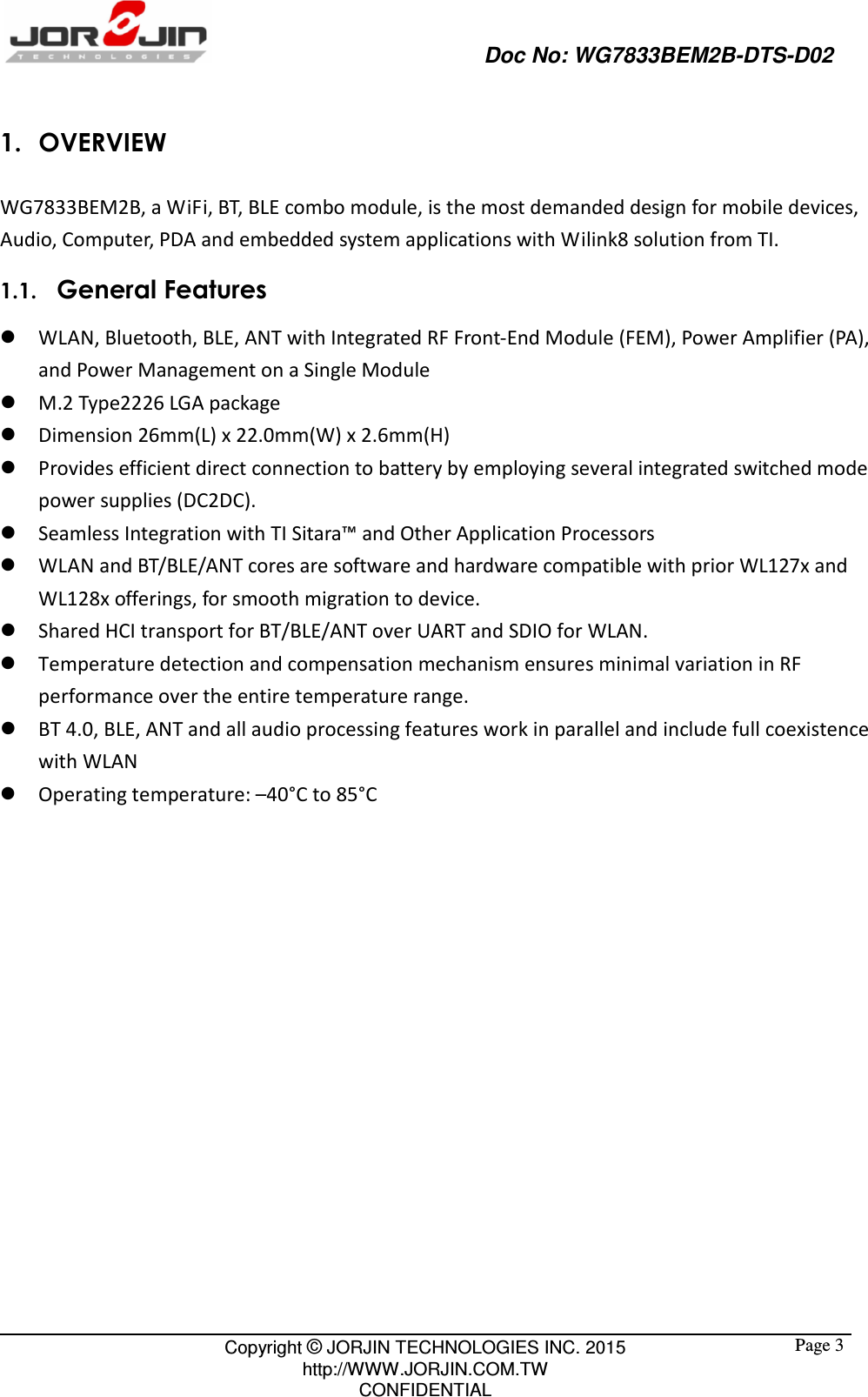                                                   Doc No: WG7833BEM2B-DTS-D02                                                                                                 Copyright © JORJIN TECHNOLOGIES INC. 2015 http://WWW.JORJIN.COM.TW CONFIDENTIAL  Page 31. OVERVIEW WG7833BEM2B, a WiFi, BT, BLE combo module, is the most demanded design for mobile devices, Audio, Computer, PDA and embedded system applications with Wilink8 solution from TI. 1.1.   General Features  WLAN, Bluetooth, BLE, ANT with Integrated RF Front-End Module (FEM), Power Amplifier (PA),     and Power Management on a Single Module  M.2 Type2226 LGA package  Dimension 26mm(L) x 22.0mm(W) x 2.6mm(H)  Provides efficient direct connection to battery by employing several integrated switched mode power supplies (DC2DC).  Seamless Integration with TI Sitara™ and Other Application Processors  WLAN and BT/BLE/ANT cores are software and hardware compatible with prior WL127x and WL128x offerings, for smooth migration to device.  Shared HCI transport for BT/BLE/ANT over UART and SDIO for WLAN.    Temperature detection and compensation mechanism ensures minimal variation in RF performance over the entire temperature range.    BT 4.0, BLE, ANT and all audio processing features work in parallel and include full coexistence with WLAN  Operating temperature: –40°C to 85°C   