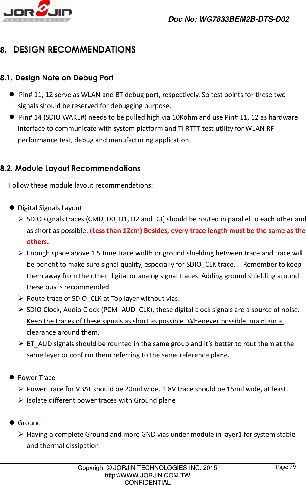                                                   Doc No: WG7833BEM2B-DTS-D02                                                                                                 Copyright © JORJIN TECHNOLOGIES INC. 2015 http://WWW.JORJIN.COM.TW CONFIDENTIAL  Page 39 8. DESIGN RECOMMENDATIONS 8.1. Design Note on Debug Port    Pin# 11, 12 serve as WLAN and BT debug port, respectively. So test points for these two signals should be reserved for debugging purpose.    Pin# 14 (SDIO WAKE#) needs to be pulled high via 10Kohm and use Pin# 11, 12 as hardware interface to communicate with system platform and TI RTTT test utility for WLAN RF performance test, debug and manufacturing application.  8.2. Module Layout Recommendations Follow these module layout recommendations:   Digital Signals Layout  SDIO signals traces (CMD, D0, D1, D2 and D3) should be routed in parallel to each other and as short as possible. (Less than 12cm) Besides, every trace length must be the same as the others.  Enough space above 1.5 time trace width or ground shielding between trace and trace will be benefit to make sure signal quality, especially for SDIO_CLK trace.    Remember to keep them away from the other digital or analog signal traces. Adding ground shielding around these bus is recommended.  Route trace of SDIO_CLK at Top layer without vias.  SDIO Clock, Audio Clock (PCM_AUD_CLK), these digital clock signals are a source of noise. Keep the traces of these signals as short as possible. Whenever possible, maintain a clearance around them.  BT_AUD signals should be rounted in the same group and it’s better to rout them at the same layer or confirm them referring to the same reference plane.   Power Trace  Power trace for VBAT should be 20mil wide. 1.8V trace should be 15mil wide, at least.  Isolate different power traces with Ground plane   Ground  Having a complete Ground and more GND vias under module in layer1 for system stable and thermal dissipation. 