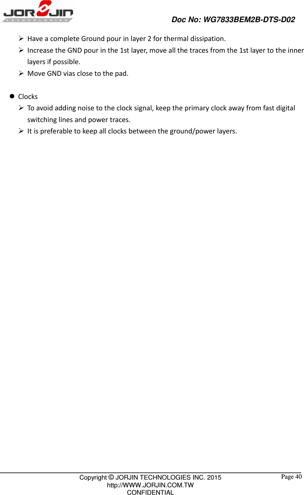                                                   Doc No: WG7833BEM2B-DTS-D02                                                                                                 Copyright © JORJIN TECHNOLOGIES INC. 2015 http://WWW.JORJIN.COM.TW CONFIDENTIAL  Page 40  Have a complete Ground pour in layer 2 for thermal dissipation.  Increase the GND pour in the 1st layer, move all the traces from the 1st layer to the inner layers if possible.  Move GND vias close to the pad.   Clocks  To avoid adding noise to the clock signal, keep the primary clock away from fast digital switching lines and power traces.  It is preferable to keep all clocks between the ground/power layers.        