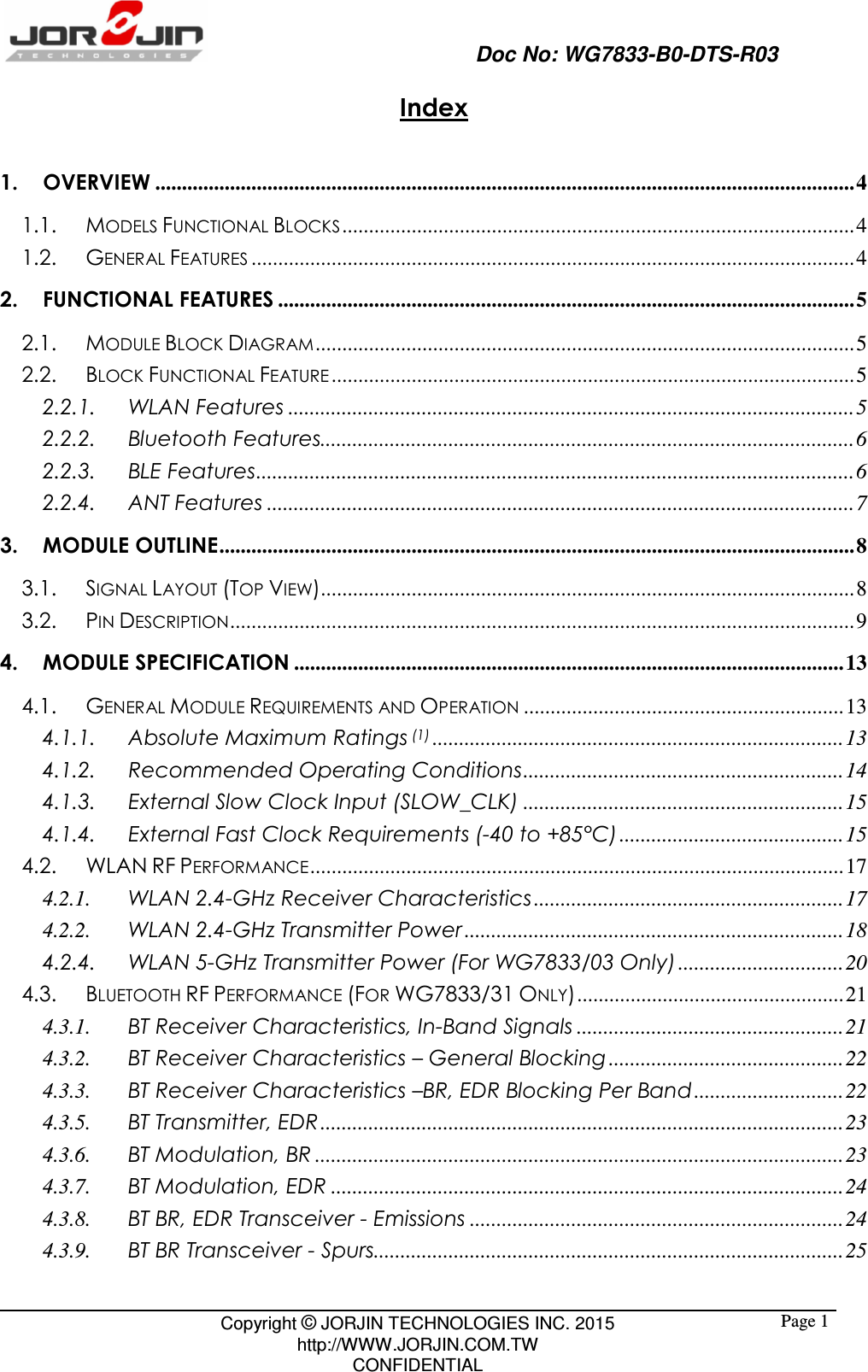                                                   Doc No: WG7833-B0-DTS-R03                                                                                                 Copyright © JORJIN TECHNOLOGIES INC. 2015 http://WWW.JORJIN.COM.TW CONFIDENTIAL  Page 1Index  1. OVERVIEW ................................................................................................................................... 4 1.1. MODELS FUNCTIONAL BLOCKS ................................................................................................ 4 1.2. GENERAL FEATURES ................................................................................................................. 4 2. FUNCTIONAL FEATURES ............................................................................................................ 5 2.1. MODULE BLOCK DIAGRAM ..................................................................................................... 5 2.2. BLOCK FUNCTIONAL FEATURE .................................................................................................. 5 2.2.1. WLAN Features .......................................................................................................... 5 2.2.2. Bluetooth Features.................................................................................................... 6 2.2.3. BLE Features ................................................................................................................ 6 2.2.4. ANT Features .............................................................................................................. 7 3. MODULE OUTLINE ....................................................................................................................... 8 3.1. SIGNAL LAYOUT (TOP VIEW).................................................................................................... 8 3.2. PIN DESCRIPTION ..................................................................................................................... 9 4. MODULE SPECIFICATION ....................................................................................................... 13 4.1. GENERAL MODULE REQUIREMENTS AND OPERATION ............................................................ 13 4.1.1. Absolute Maximum Ratings (1) ............................................................................. 13 4.1.2. Recommended Operating Conditions ............................................................ 14 4.1.3. External Slow Clock Input (SLOW_CLK) ............................................................ 15 4.1.4. External Fast Clock Requirements (-40 to +85°C) .......................................... 15 4.2. WLAN RF PERFORMANCE .................................................................................................... 17 4.2.1. WLAN 2.4-GHz Receiver Characteristics .......................................................... 17 4.2.2. WLAN 2.4-GHz Transmitter Power ....................................................................... 18 4.2.4. WLAN 5-GHz Transmitter Power (For WG7833/03 Only) ............................... 20 4.3. BLUETOOTH RF PERFORMANCE (FOR WG7833/31 ONLY) .................................................. 21 4.3.1. BT Receiver Characteristics, In-Band Signals .................................................. 21 4.3.2. BT Receiver Characteristics – General Blocking ............................................ 22 4.3.3. BT Receiver Characteristics –BR, EDR Blocking Per Band ............................ 22 4.3.5. BT Transmitter, EDR .................................................................................................. 23 4.3.6. BT Modulation, BR ................................................................................................... 23 4.3.7. BT Modulation, EDR ................................................................................................ 24 4.3.8. BT BR, EDR Transceiver - Emissions ...................................................................... 24 4.3.9. BT BR Transceiver - Spurs........................................................................................ 25 