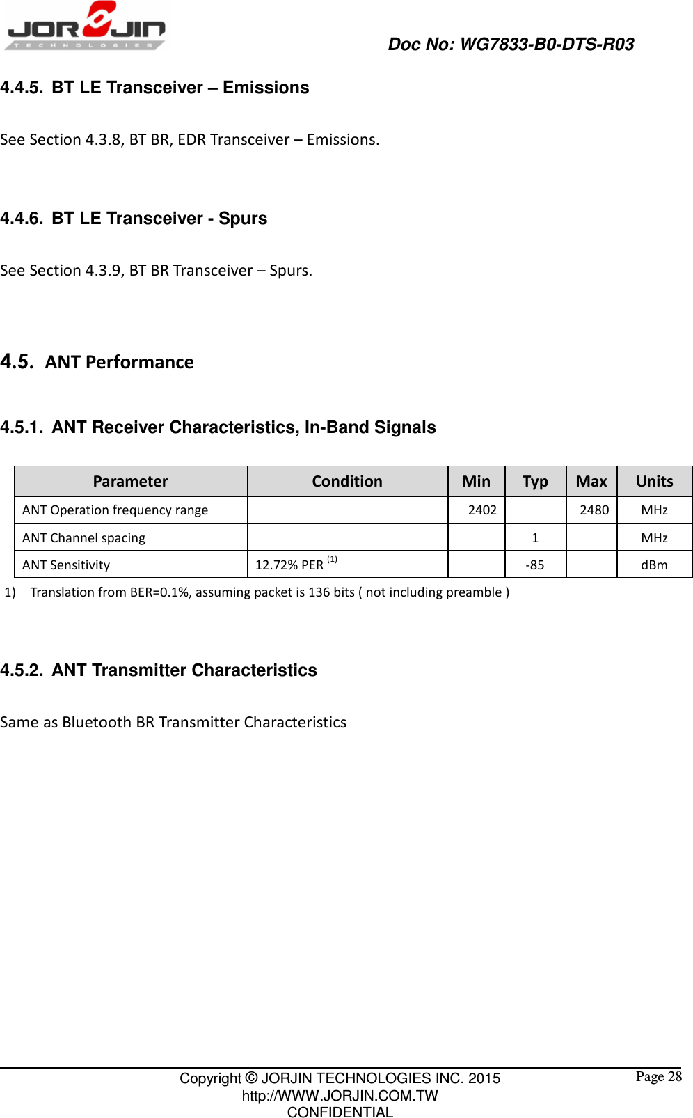                                                   Doc No: WG7833-B0-DTS-R03                                                                                                 Copyright © JORJIN TECHNOLOGIES INC. 2015 http://WWW.JORJIN.COM.TW CONFIDENTIAL  Page 28 4.4.5.  BT LE Transceiver – Emissions  See Section 4.3.8, BT BR, EDR Transceiver – Emissions.  4.4.6.  BT LE Transceiver - Spurs See Section 4.3.9, BT BR Transceiver – Spurs.   4.5.   ANT Performance 4.5.1.  ANT Receiver Characteristics, In-Band Signals Parameter  Condition  Min  Typ  Max Units ANT Operation frequency range       2402    2480 MHz ANT Channel spacing          1     MHz ANT Sensitivity  12.72% PER (1)     -85     dBm 1) Translation from BER=0.1%, assuming packet is 136 bits ( not including preamble )  4.5.2.  ANT Transmitter Characteristics Same as Bluetooth BR Transmitter Characteristics       