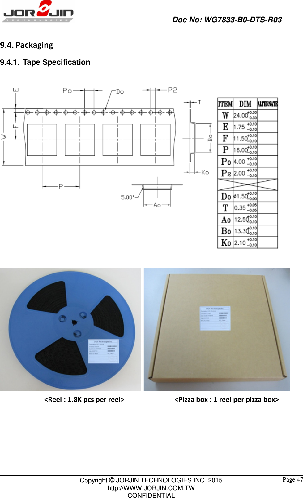                                                   Doc No: WG7833-B0-DTS-R03                                                                                                 Copyright © JORJIN TECHNOLOGIES INC. 2015 http://WWW.JORJIN.COM.TW CONFIDENTIAL  Page 47 9.4. Packaging 9.4.1.  Tape Specification     &lt;Reel : 1.8K pcs per reel&gt;                          &lt;Pizza box : 1 reel per pizza box&gt;       