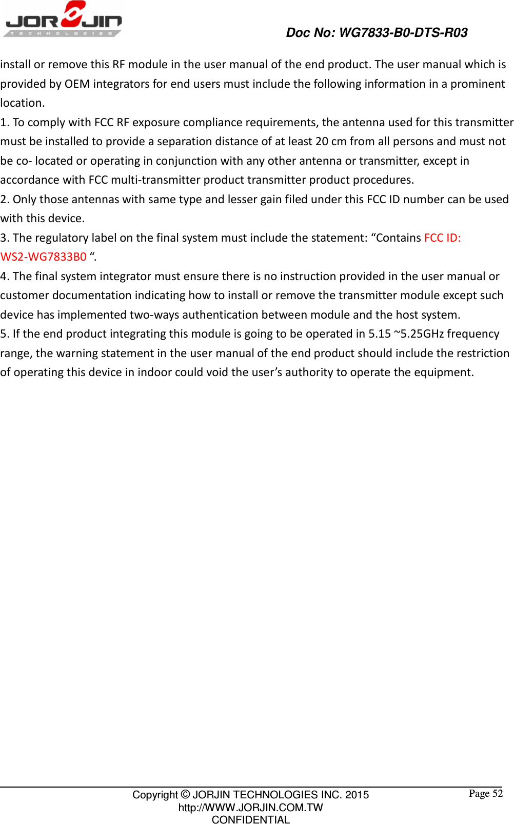                                                   Doc No: WG7833-B0-DTS-R03                                                                                                 Copyright © JORJIN TECHNOLOGIES INC. 2015 http://WWW.JORJIN.COM.TW CONFIDENTIAL  Page 52 install or remove this RF module in the user manual of the end product. The user manual which is provided by OEM integrators for end users must include the following information in a prominent location.   1. To comply with FCC RF exposure compliance requirements, the antenna used for this transmitter must be installed to provide a separation distance of at least 20 cm from all persons and must not be co- located or operating in conjunction with any other antenna or transmitter, except in accordance with FCC multi-transmitter product transmitter product procedures. 2. Only those antennas with same type and lesser gain filed under this FCC ID number can be used with this device. 3. The regulatory label on the final system must include the statement: “Contains FCC ID: WS2-WG7833B0 “. 4. The final system integrator must ensure there is no instruction provided in the user manual or customer documentation indicating how to install or remove the transmitter module except such device has implemented two-ways authentication between module and the host system. 5. If the end product integrating this module is going to be operated in 5.15 ~5.25GHz frequency range, the warning statement in the user manual of the end product should include the restriction of operating this device in indoor could void the user’s authority to operate the equipment.                     