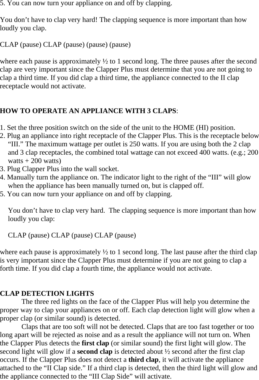   5. You can now turn your appliance on and off by clapping.   You don’t have to clap very hard! The clapping sequence is more important than how loudly you clap.  CLAP (pause) CLAP (pause) (pause) (pause)  where each pause is approximately ½ to 1 second long. The three pauses after the second clap are very important since the Clapper Plus must determine that you are not going to clap a third time. If you did clap a third time, the appliance connected to the II clap receptacle would not activate.   HOW TO OPERATE AN APPLIANCE WITH 3 CLAPS:  1. Set the three position switch on the side of the unit to the HOME (HI) position. 2. Plug an appliance into right receptacle of the Clapper Plus. This is the receptacle below “III.” The maximum wattage per outlet is 250 watts. If you are using both the 2 clap and 3 clap receptacles, the combined total wattage can not exceed 400 watts. (e.g.; 200 watts + 200 watts) 3. Plug Clapper Plus into the wall socket. 4. Manually turn the appliance on. The indicator light to the right of the “III” will glow when the appliance has been manually turned on, but is clapped off. 5. You can now turn your appliance on and off by clapping.   You don’t have to clap very hard.  The clapping sequence is more important than how loudly you clap:  CLAP (pause) CLAP (pause) CLAP (pause)  where each pause is approximately ½ to 1 second long. The last pause after the third clap is very important since the Clapper Plus must determine if you are not going to clap a forth time. If you did clap a fourth time, the appliance would not activate.   CLAP DETECTION LIGHTS The three red lights on the face of the Clapper Plus will help you determine the proper way to clap your appliances on or off. Each clap detection light will glow when a proper clap (or similar sound) is detected.   Claps that are too soft will not be detected. Claps that are too fast together or too long apart will be rejected as noise and as a result the appliance will not turn on. When the Clapper Plus detects the first clap (or similar sound) the first light will glow. The second light will glow if a second clap is detected about ½ second after the first clap occurs. If the Clapper Plus does not detect a third clap, it will activate the appliance attached to the “II Clap side.” If a third clap is detected, then the third light will glow and the appliance connected to the “III Clap Side” will activate.  