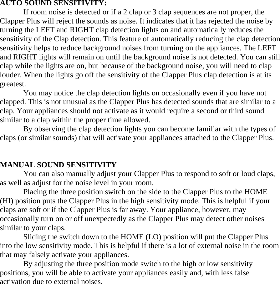    AUTO SOUND SENSITIVITY: If room noise is detected or if a 2 clap or 3 clap sequences are not proper, the Clapper Plus will reject the sounds as noise. It indicates that it has rejected the noise by turning the LEFT and RIGHT clap detection lights on and automatically reduces the sensitivity of the Clap detection. This feature of automatically reducing the clap detection sensitivity helps to reduce background noises from turning on the appliances. The LEFT and RIGHT lights will remain on until the background noise is not detected. You can still clap while the lights are on, but because of the background noise, you will need to clap louder. When the lights go off the sensitivity of the Clapper Plus clap detection is at its greatest.     You may notice the clap detection lights on occasionally even if you have not clapped. This is not unusual as the Clapper Plus has detected sounds that are similar to a clap. Your appliances should not activate as it would require a second or third sound similar to a clap within the proper time allowed.   By observing the clap detection lights you can become familiar with the types of claps (or similar sounds) that will activate your appliances attached to the Clapper Plus.   MANUAL SOUND SENSITIVITY  You can also manually adjust your Clapper Plus to respond to soft or loud claps, as well as adjust for the noise level in your room.   Placing the three position switch on the side to the Clapper Plus to the HOME (HI) position puts the Clapper Plus in the high sensitivity mode. This is helpful if your claps are soft or if the Clapper Plus is far away. Your appliance, however, may occasionally turn on or off unexpectedly as the Clapper Plus may detect other noises similar to your claps.   Sliding the switch down to the HOME (LO) position will put the Clapper Plus into the low sensitivity mode. This is helpful if there is a lot of external noise in the room that may falsely activate your appliances.   By adjusting the three position mode switch to the high or low sensitivity positions, you will be able to activate your appliances easily and, with less false activation due to external noises.               