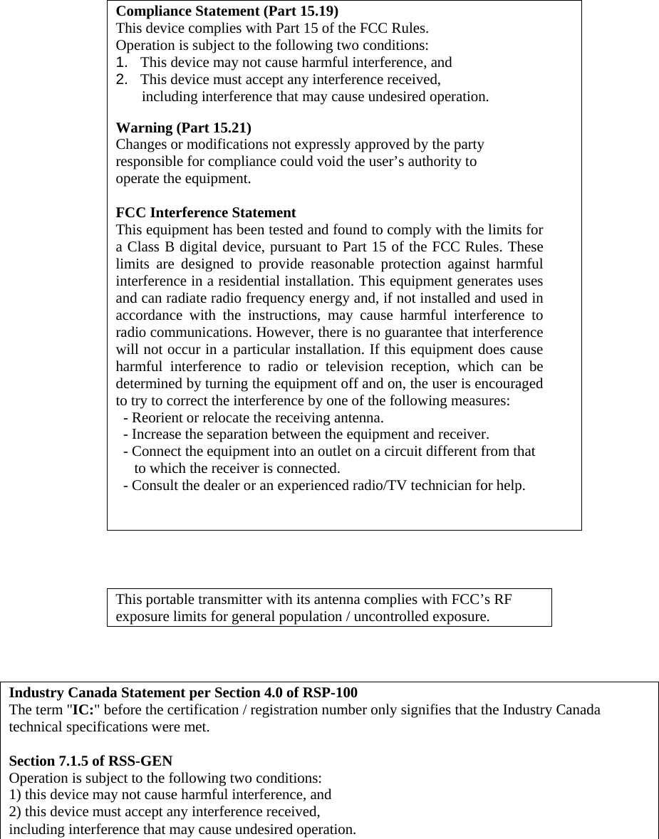     Compliance Statement (Part 15.19) This device complies with Part 15 of the FCC Rules.  Operation is subject to the following two conditions:  1.   This device may not cause harmful interference, and  2.   This device must accept any interference received,         including interference that may cause undesired operation.  Warning (Part 15.21) Changes or modifications not expressly approved by the party  responsible for compliance could void the user’s authority to  operate the equipment.  FCC Interference Statement This equipment has been tested and found to comply with the limits for a Class B digital device, pursuant to Part 15 of the FCC Rules. These limits are designed to provide reasonable protection against harmful interference in a residential installation. This equipment generates uses and can radiate radio frequency energy and, if not installed and used in accordance with the instructions, may cause harmful interference to radio communications. However, there is no guarantee that interference will not occur in a particular installation. If this equipment does cause harmful interference to radio or television reception, which can be determined by turning the equipment off and on, the user is encouraged to try to correct the interference by one of the following measures:   - Reorient or relocate the receiving antenna.   - Increase the separation between the equipment and receiver.   - Connect the equipment into an outlet on a circuit different from that        to which the receiver is connected.   - Consult the dealer or an experienced radio/TV technician for help.      This portable transmitter with its antenna complies with FCC’s RF exposure limits for general population / uncontrolled exposure.     Industry Canada Statement per Section 4.0 of RSP-100 The term &quot;IC:&quot; before the certification / registration number only signifies that the Industry Canada technical specifications were met.  Section 7.1.5 of RSS-GEN Operation is subject to the following two conditions:  1) this device may not cause harmful interference, and 2) this device must accept any interference received,  including interference that may cause undesired operation.     
