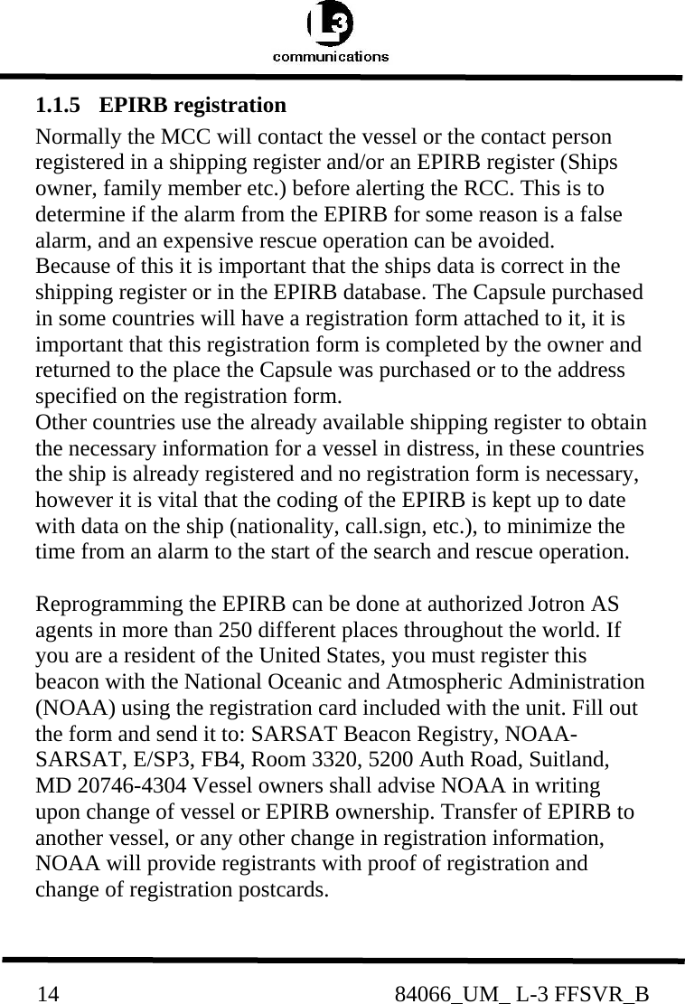          14                                                84066_UM_ L-3 FFSVR_B1.1.5  EPIRB registration  Normally the MCC will contact the vessel or the contact person registered in a shipping register and/or an EPIRB register (Ships owner, family member etc.) before alerting the RCC. This is to determine if the alarm from the EPIRB for some reason is a false alarm, and an expensive rescue operation can be avoided.  Because of this it is important that the ships data is correct in the shipping register or in the EPIRB database. The Capsule purchased in some countries will have a registration form attached to it, it is important that this registration form is completed by the owner and returned to the place the Capsule was purchased or to the address specified on the registration form.  Other countries use the already available shipping register to obtain the necessary information for a vessel in distress, in these countries the ship is already registered and no registration form is necessary, however it is vital that the coding of the EPIRB is kept up to date with data on the ship (nationality, call.sign, etc.), to minimize the time from an alarm to the start of the search and rescue operation.   Reprogramming the EPIRB can be done at authorized Jotron AS agents in more than 250 different places throughout the world. If you are a resident of the United States, you must register this beacon with the National Oceanic and Atmospheric Administration (NOAA) using the registration card included with the unit. Fill out the form and send it to: SARSAT Beacon Registry, NOAA-SARSAT, E/SP3, FB4, Room 3320, 5200 Auth Road, Suitland, MD 20746-4304 Vessel owners shall advise NOAA in writing upon change of vessel or EPIRB ownership. Transfer of EPIRB to another vessel, or any other change in registration information, NOAA will provide registrants with proof of registration and change of registration postcards.