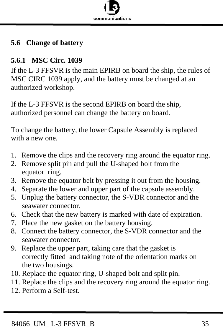           84066_UM_ L-3 FFSVR_B                                                          35        5.6   Change of battery   5.6.1  MSC Circ. 1039 If the L-3 FFSVR is the main EPIRB on board the ship, the rules of MSC CIRC 1039 apply, and the battery must be changed at an authorized workshop.  If the L-3 FFSVR is the second EPIRB on board the ship, authorized personnel can change the battery on board.  To change the battery, the lower Capsule Assembly is replaced with a new one.  1.   Remove the clips and the recovery ring around the equator ring. 2.   Remove split pin and pull the U-shaped bolt from the        equator  ring. 3.   Remove the equator belt by pressing it out from the housing. 4.   Separate the lower and upper part of the capsule assembly. 5.   Unplug the battery connector, the S-VDR connector and the        seawater connector. 6.   Check that the new battery is marked with date of expiration. 7.   Place the new gasket on the battery housing. 8.   Connect the battery connector, the S-VDR connector and the        seawater connector. 9.   Replace the upper part, taking care that the gasket is        correctly fitted  and taking note of the orientation marks on        the two housings. 10. Replace the equator ring, U-shaped bolt and split pin. 11. Replace the clips and the recovery ring around the equator ring. 12. Perform a Self-test.  
