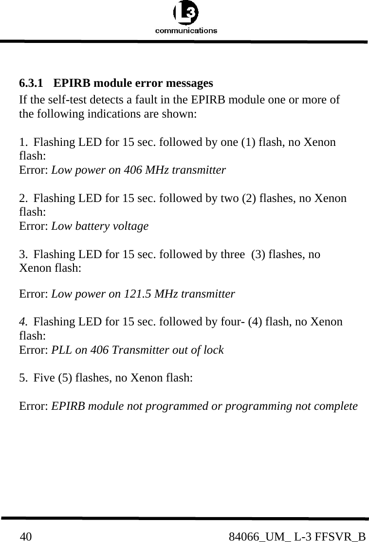          40                                                84066_UM_ L-3 FFSVR_B 6.3.1  EPIRB module error messages If the self-test detects a fault in the EPIRB module one or more of the following indications are shown:  1.  Flashing LED for 15 sec. followed by one (1) flash, no Xenon flash:      Error: Low power on 406 MHz transmitter  2.  Flashing LED for 15 sec. followed by two (2) flashes, no Xenon flash:    Error: Low battery voltage  3.  Flashing LED for 15 sec. followed by three  (3) flashes, no Xenon flash:     Error: Low power on 121.5 MHz transmitter  4.  Flashing LED for 15 sec. followed by four- (4) flash, no Xenon flash: Error: PLL on 406 Transmitter out of lock       5.  Five (5) flashes, no Xenon flash:           Error: EPIRB module not programmed or programming not complete