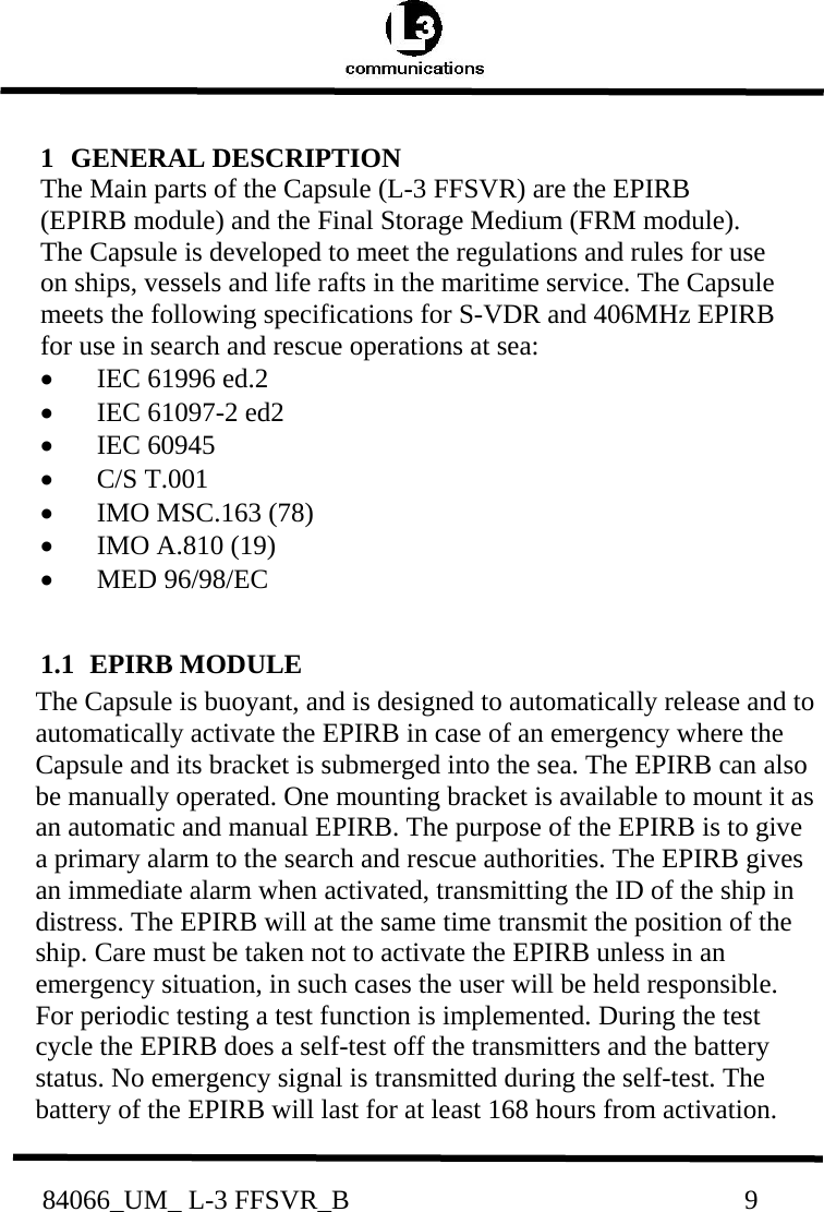           84066_UM_ L-3 FFSVR_B                                                          9          1   GENERAL DESCRIPTION  The Main parts of the Capsule (L-3 FFSVR) are the EPIRB (EPIRB module) and the Final Storage Medium (FRM module). The Capsule is developed to meet the regulations and rules for use on ships, vessels and life rafts in the maritime service. The Capsule meets the following specifications for S-VDR and 406MHz EPIRB for use in search and rescue operations at sea:  •   IEC 61996 ed.2  •   IEC 61097-2 ed2  •   IEC 60945  •   C/S T.001  •   IMO MSC.163 (78)  •   IMO A.810 (19)  •   MED 96/98/EC   1.1  EPIRB MODULE  The Capsule is buoyant, and is designed to automatically release and to automatically activate the EPIRB in case of an emergency where the Capsule and its bracket is submerged into the sea. The EPIRB can also be manually operated. One mounting bracket is available to mount it as an automatic and manual EPIRB. The purpose of the EPIRB is to give a primary alarm to the search and rescue authorities. The EPIRB gives an immediate alarm when activated, transmitting the ID of the ship in distress. The EPIRB will at the same time transmit the position of the ship. Care must be taken not to activate the EPIRB unless in an emergency situation, in such cases the user will be held responsible. For periodic testing a test function is implemented. During the test cycle the EPIRB does a self-test off the transmitters and the battery status. No emergency signal is transmitted during the self-test. The battery of the EPIRB will last for at least 168 hours from activation. 