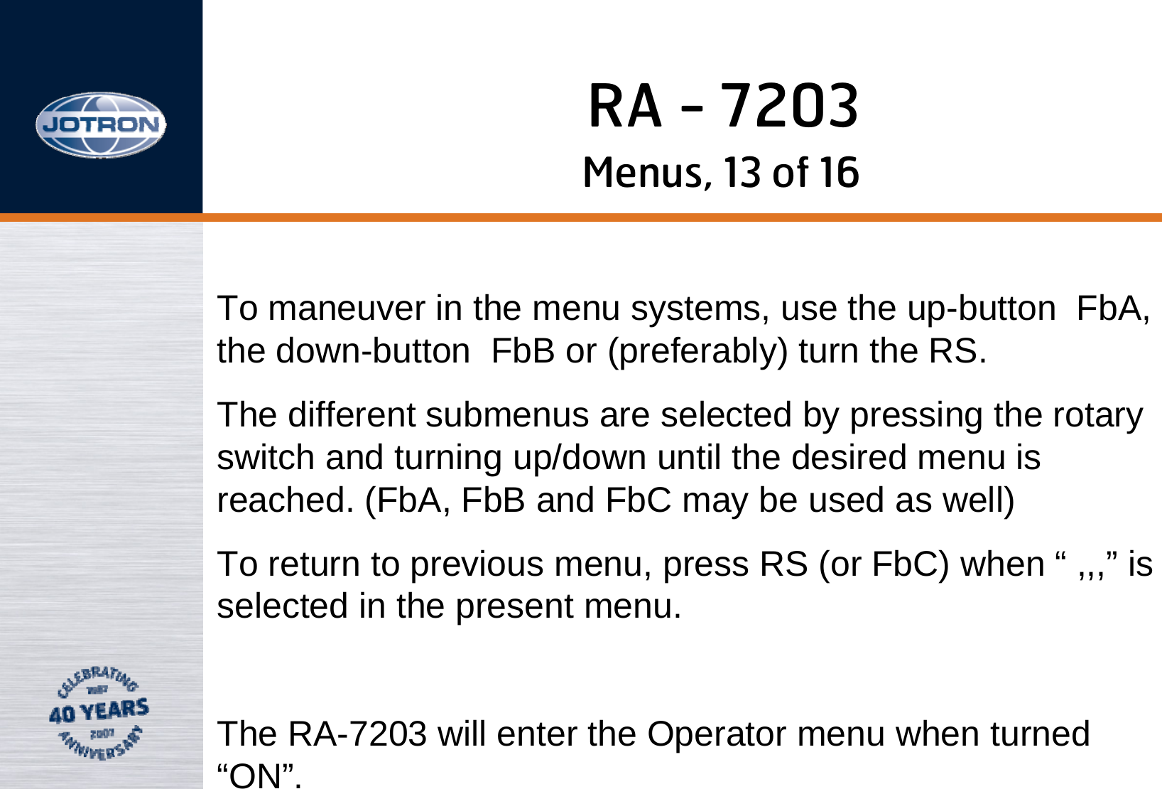 RA - 7203Menus, 13 of 16To maneuver in the menu systems, use the up-button FbA, the down-button FbB or (preferably) turn the RS. The different submenus are selected by pressing the rotary switch and turning up/down until the desired menu is reached. (FbA, FbB and FbC may be used as well)To return to previous menu, press RS (or FbC) when “ ,,,” is selected in the present menu.The RA-7203 will enter the Operator menu when turned “ON”.