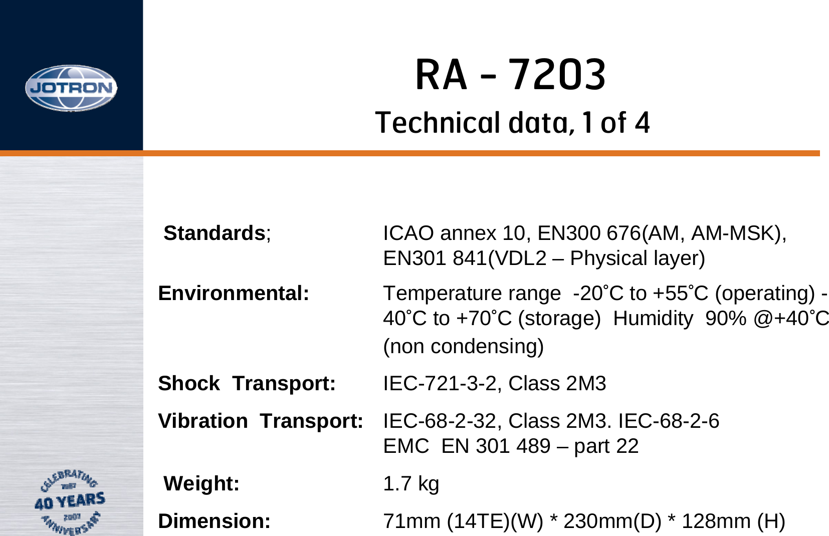 RA - 7203Technical data, 1 of 4Standards; ICAO annex 10, EN300 676(AM, AM-MSK),                EN301 841(VDL2 – Physical layer)Environmental: Temperature range  -20°C to +55°C (operating) -40°C to +70°C (storage)  Humidity  90% @+40°C (non condensing)Shock  Transport: IEC-721-3-2, Class 2M3  Vibration  Transport: IEC-68-2-32, Class 2M3. IEC-68-2-6                            EMC  EN 301 489 – part 22Weight: 1.7 kgDimension: 71mm (14TE)(W) * 230mm(D) * 128mm (H)
