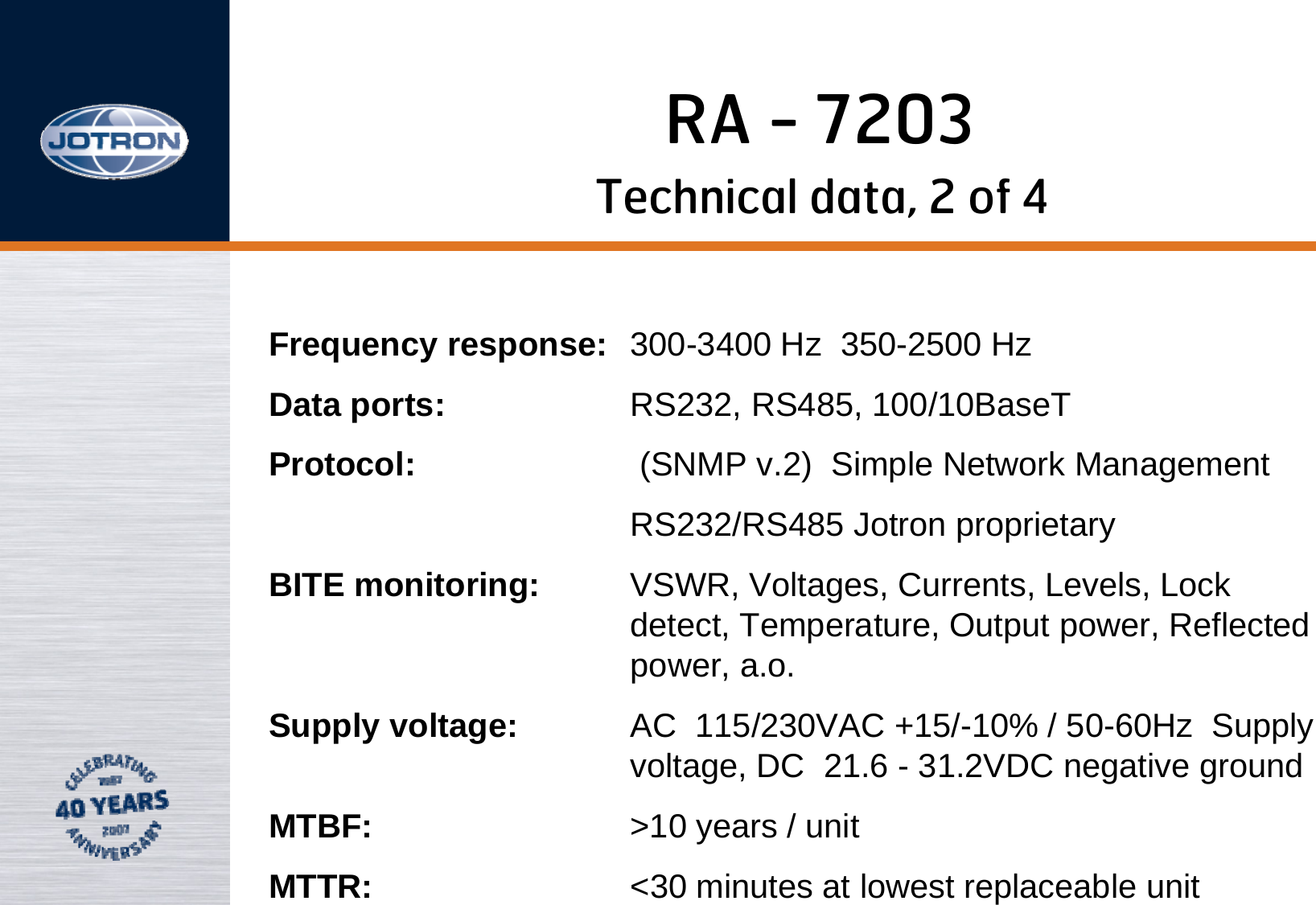 RA - 7203Frequency response: 300-3400 Hz  350-2500 HzData ports: RS232, RS485, 100/10BaseT Protocol: (SNMP v.2)  Simple Network ManagementRS232/RS485 Jotron proprietaryBITE monitoring: VSWR, Voltages, Currents, Levels, Lock detect, Temperature, Output power, Reflected power, a.o.Supply voltage: AC  115/230VAC +15/-10% / 50-60Hz  Supply voltage, DC  21.6 - 31.2VDC negative ground  MTBF: &gt;10 years / unit  MTTR: &lt;30 minutes at lowest replaceable unitTechnical data, 2 of 4
