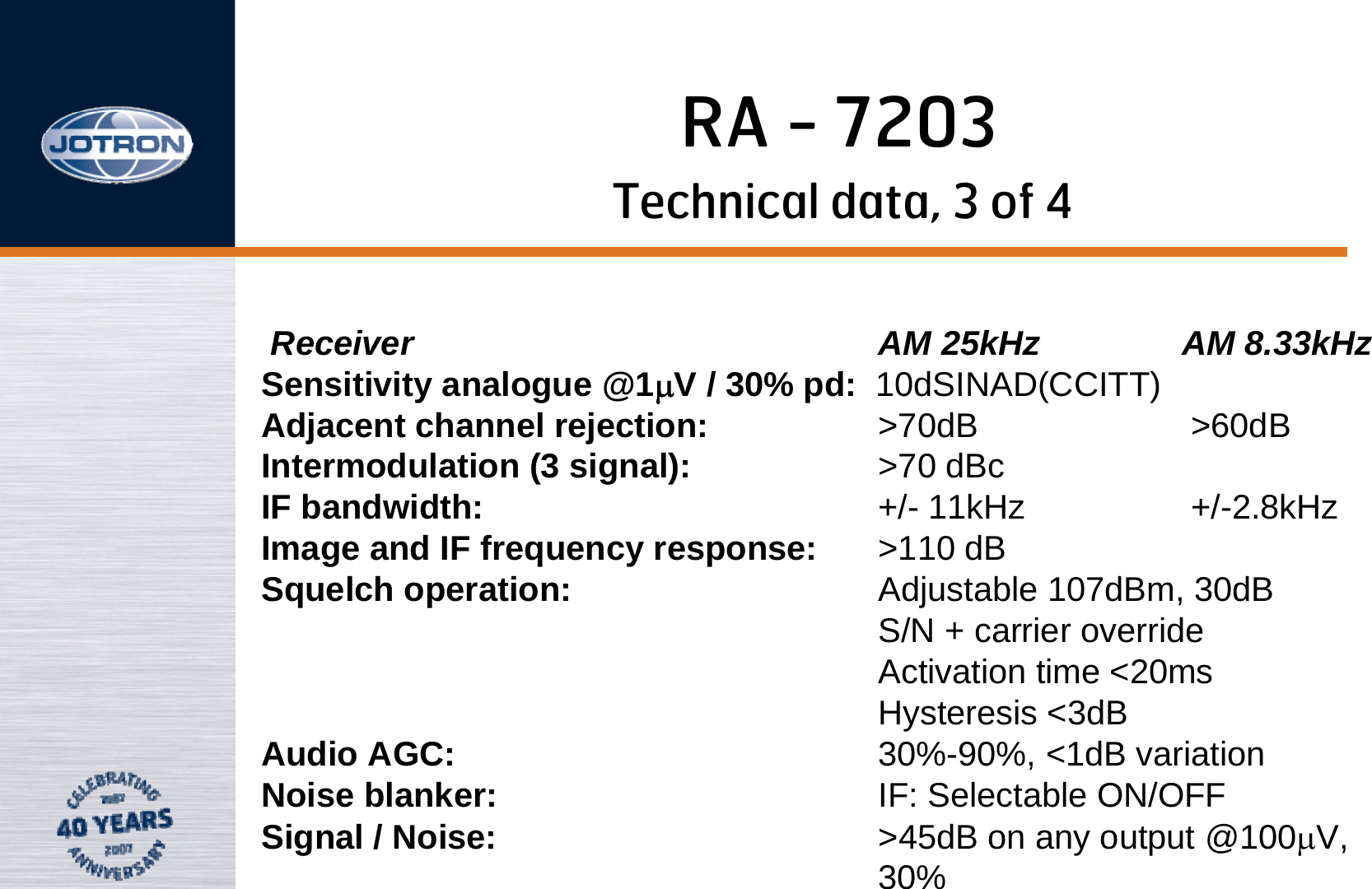 RA - 7203Technical data, 3 of 4Receiver  AM 25kHz   AM 8.33kHzSensitivity analogue @1μV / 30% pd: 10dSINAD(CCITT)Adjacent channel rejection: &gt;70dB       &gt;60dB  Intermodulation (3 signal): &gt;70 dBcIF bandwidth: +/- 11kHz         +/-2.8kHz       Image and IF frequency response: &gt;110 dB                           Squelch operation: Adjustable 107dBm, 30dB       S/N + carrier override       Activation time &lt;20ms                Hysteresis &lt;3dB                  Audio AGC: 30%-90%, &lt;1dB variation      Noise blanker: IF: Selectable ON/OFF        Signal / Noise: &gt;45dB on any output @100μV, 30%