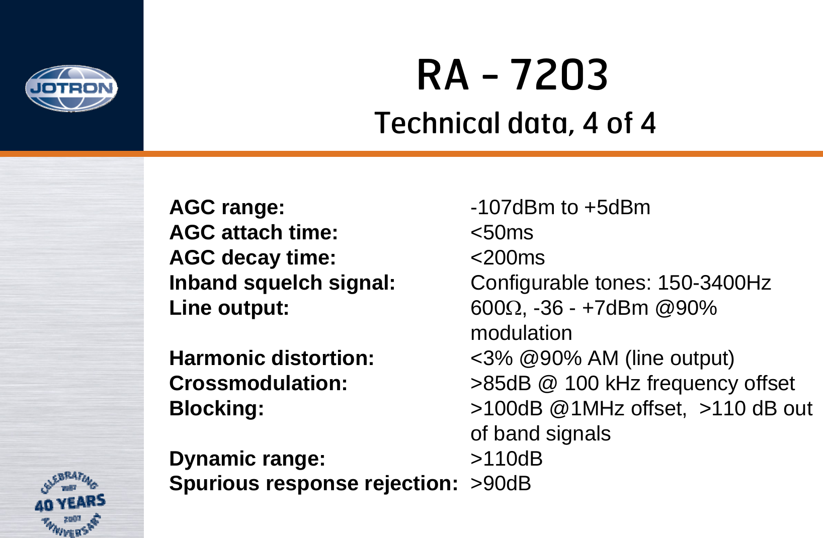 RA - 7203Technical data, 4 of 4AGC range: -107dBm to +5dBm                                  AGC attach time: &lt;50ms                                                      AGC decay time: &lt;200ms                                                    Inband squelch signal: Configurable tones: 150-3400Hz                   Line output: 600Ω, -36 - +7dBm @90% modulation                                                      Harmonic distortion: &lt;3% @90% AM (line output) Crossmodulation: &gt;85dB @ 100 kHz frequency offset        Blocking: &gt;100dB @1MHz offset,  &gt;110 dB out of band signals                                               Dynamic range: &gt;110dB                                                    Spurious response rejection: &gt;90dB