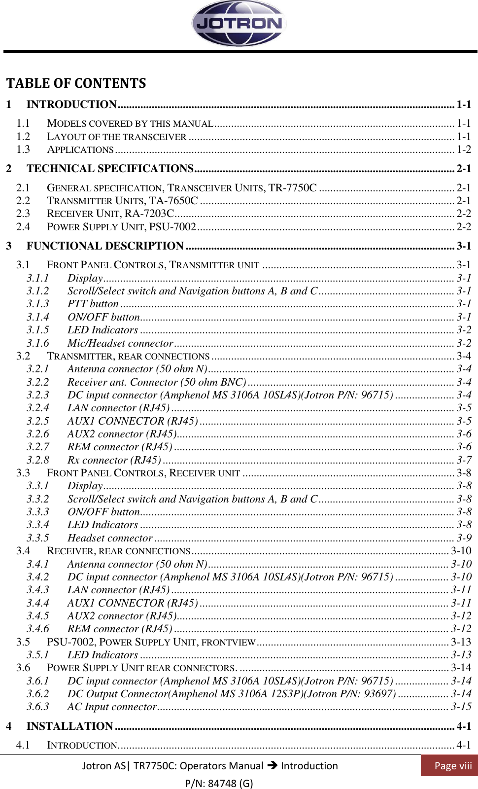    Jotron AS| TR7750C: Operators Manual  Introduction Page viii    P/N: 84748 (G) TABLE OF CONTENTS 1 INTRODUCTION ....................................................................................................................... 1-1 1.1 MODELS COVERED BY THIS MANUAL ..................................................................................... 1-1 1.2 LAYOUT OF THE TRANSCEIVER .............................................................................................. 1-1 1.3 APPLICATIONS ........................................................................................................................ 1-2 2 TECHNICAL SPECIFICATIONS ............................................................................................ 2-1 2.1 GENERAL SPECIFICATION, TRANSCEIVER UNITS, TR-7750C ................................................ 2-1 2.2 TRANSMITTER UNITS, TA-7650C .......................................................................................... 2-1 2.3 RECEIVER UNIT, RA-7203C ................................................................................................... 2-2 2.4 POWER SUPPLY UNIT, PSU-7002 ........................................................................................... 2-2 3 FUNCTIONAL DESCRIPTION ............................................................................................... 3-1 3.1 FRONT PANEL CONTROLS, TRANSMITTER UNIT .................................................................... 3-1 3.1.1 Display ............................................................................................................................ 3-1 3.1.2 Scroll/Select switch and Navigation buttons A, B and C ................................................ 3-1 3.1.3 PTT button ...................................................................................................................... 3-1 3.1.4 ON/OFF button ............................................................................................................... 3-1 3.1.5 LED Indicators ............................................................................................................... 3-2 3.1.6 Mic/Headset connector ................................................................................................... 3-2 3.2 TRANSMITTER, REAR CONNECTIONS ...................................................................................... 3-4 3.2.1 Antenna connector (50 ohm N) ....................................................................................... 3-4 3.2.2 Receiver ant. Connector (50 ohm BNC) ......................................................................... 3-4 3.2.3 DC input connector (Amphenol MS 3106A 10SL4S)(Jotron P/N: 96715) ..................... 3-4 3.2.4 LAN connector (RJ45) .................................................................................................... 3-5 3.2.5 AUX1 CONNECTOR (RJ45) .......................................................................................... 3-5 3.2.6 AUX2 connector (RJ45) .................................................................................................. 3-6 3.2.7 REM connector (RJ45) ................................................................................................... 3-6 3.2.8 Rx connector (RJ45) ....................................................................................................... 3-7 3.3 FRONT PANEL CONTROLS, RECEIVER UNIT ........................................................................... 3-8 3.3.1 Display ............................................................................................................................ 3-8 3.3.2 Scroll/Select switch and Navigation buttons A, B and C ................................................ 3-8 3.3.3 ON/OFF button ............................................................................................................... 3-8 3.3.4 LED Indicators ............................................................................................................... 3-8 3.3.5 Headset connector .......................................................................................................... 3-9 3.4 RECEIVER, REAR CONNECTIONS ........................................................................................... 3-10 3.4.1 Antenna connector (50 ohm N) ..................................................................................... 3-10 3.4.2 DC input connector (Amphenol MS 3106A 10SL4S)(Jotron P/N: 96715) ................... 3-10 3.4.3 LAN connector (RJ45) .................................................................................................. 3-11 3.4.4 AUX1 CONNECTOR (RJ45) ........................................................................................ 3-11 3.4.5 AUX2 connector (RJ45) ................................................................................................ 3-12 3.4.6 REM connector (RJ45) ................................................................................................. 3-12 3.5 PSU-7002, POWER SUPPLY UNIT, FRONTVIEW .................................................................... 3-13 3.5.1 LED Indicators ............................................................................................................. 3-13 3.6 POWER SUPPLY UNIT REAR CONNECTORS. .......................................................................... 3-14 3.6.1 DC input connector (Amphenol MS 3106A 10SL4S)(Jotron P/N: 96715) ................... 3-14 3.6.2 DC Output Connector(Amphenol MS 3106A 12S3P)(Jotron P/N: 93697) .................. 3-14 3.6.3 AC Input connector ....................................................................................................... 3-15 4 INSTALLATION ........................................................................................................................ 4-1 4.1 INTRODUCTION. ...................................................................................................................... 4-1 